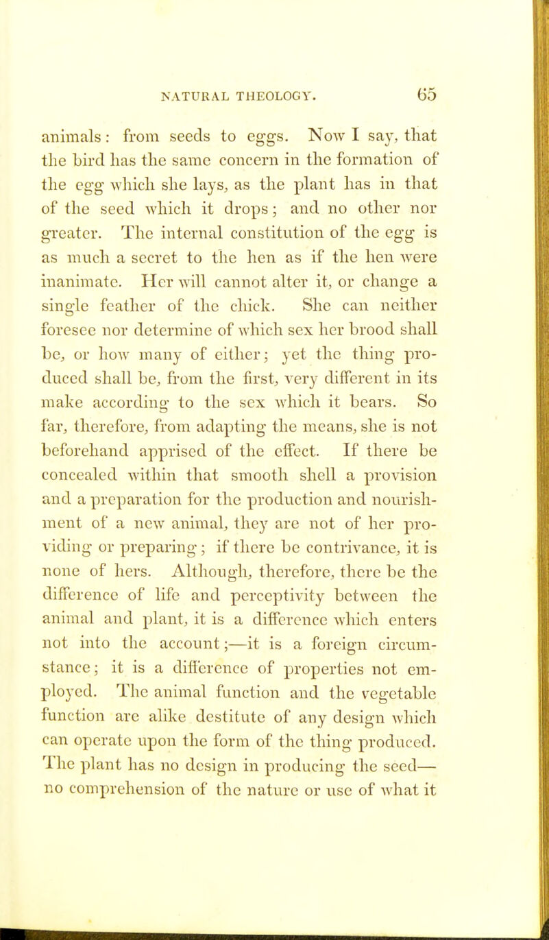 animals: from seeds to eggs. Now I say, that the bird has the same concern in the formation of the egg which she lays, as the plant has in that of the seed which it drops; and no other nor greater. The internal constitution of the egg is as much a secret to the hen as if the hen were inanimate. Her will cannot alter it, or change a single feather of the chick. She can neither foresee nor determine of which sex her brood shall be, or how many of cither; yet the thing pro- duced shall be, from the first, very different in its make according to the sex which it bears. So far, therefore, from adapting the means, she is not beforehand apprised of the effect. If there be concealed within that smooth shell a provision and a preparation for the production and nourish- ment of a new animal, they are not of her pro- viding or preparing; if there be contrivance, it is none of hers. Although, therefore, there be the difference of life and perceptivity between the animal and plant, it is a difference which enters not into the account;—it is a foreign circum- stance ; it is a difference of properties not em- ployed. The animal function and the vegetable function are alike destitute of any design which can operate upon the form of the thing produced. The plant has no design in producing the seed— no comprehension of the nature or use of what it