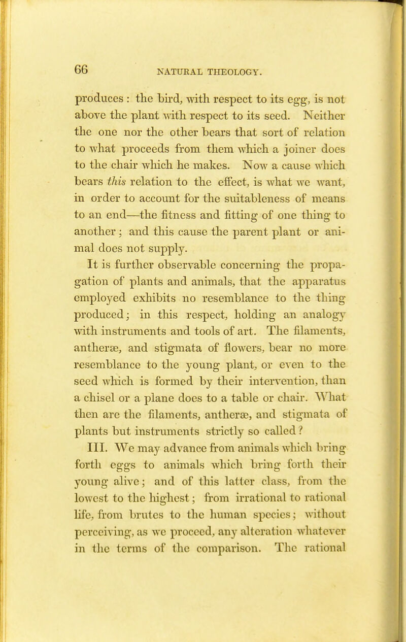 produces : the bird, with respect to its egg, is not above the plant with respect to its seed. Neither the one nor the other bears that sort of relation to what proceeds from them which a joiner does to the chair which he makes. Now a cause which bears this relation to the effect, is what we want, in order to account for the suitableness of means to an end—the fitness and fitting of one thing to another ; and this cause the parent plant or ani- mal does not supply. It is further observable concerning the propa- gation of plants and animals, that the apparatus employed exhibits no resemblance to the thing produced; in this respect, holding an analogy with instruments and tools of art. The filaments, antherse, and stigmata of flowers, bear no more resemblance to the young plant, or even to the seed which is formed by their intervention, than a chisel or a plane does to a table or chair. \Y hat then are the filaments, antherse, and stigmata of plants but instruments strictly so called ? III. We may advance from animals which bring forth eggs to animals which bring forth their young alive; and of this latter class, from the lowest to the highest; from irrational to rational life, from brutes to the human species; without perceiving, as we proceed, any alteration whatever in the terms of the comparison. The rational