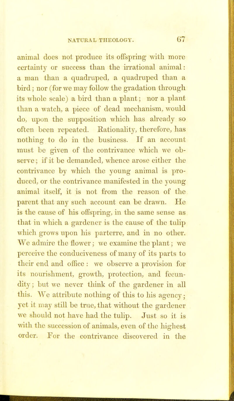 animal does not produce its offspring with more certainty or success than the irrational animal: a man than a quadruped, a quadruped than a bird; nor (for we may follow the gradation through its whole scale) a bird than a plant; nor a plant than a watch, a piece of dead mechanism, would do, upon the supposition which has already so often been repeated. Rationality, therefore, has nothing to do in the business. If an account must be given of the contrivance which we ob- serve ; if it be demanded, whence arose either the contrivance by which the young animal is pro- duced, or the contrivance manifested in the young animal itself, it is not from the reason of the parent that any such account can be drawn. He is the cause of his offspring, in the same sense as that in which a gardener is the cause of the tulip which grows upon his parterre, and in no other. We admire the flower; we examine the plant; we perceive the conduciveness of many of its parts to their end and office : we observe a provision for its nourishment, growth, protection, and fecun- dity ; but we never think of the gardener in all this. We attribute nothing of this to his agency; yet it may still be true, that without the gardener we should not have had the tulip. Just so it is with the succession of animals, even of the highest order. For the contrivance discovered in the