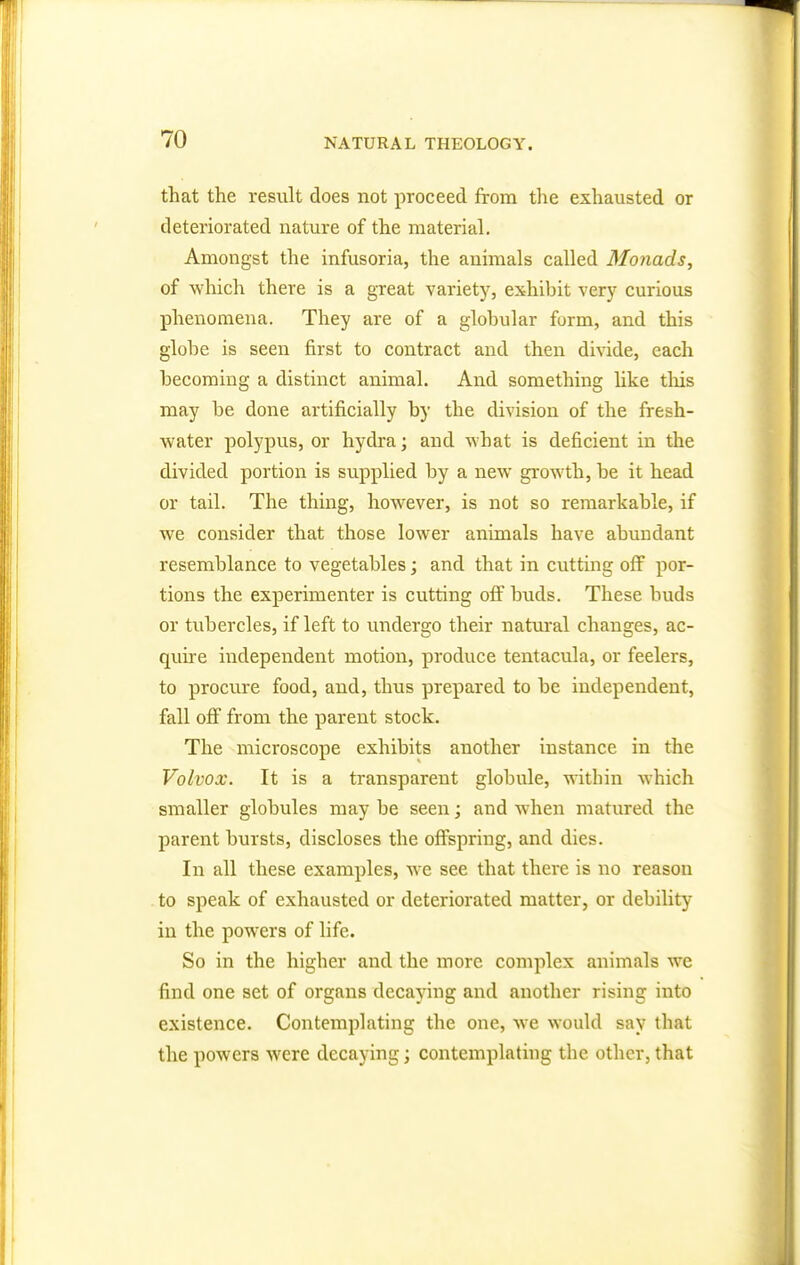 that the result does not proceed, from the exhausted or deteriorated nature of the material. Amongst the infusoria, the animals called Monads, of which there is a great variety, exhibit very curious phenomena. They are of a globular form, and this globe is seen first to contract and then divide, each becoming a distinct animal. And something like tins may be done artificially by the division of the fresh- water polypus, or hydra; and what is deficient in the divided portion is supplied by a new growth, be it head or tail. The thing, however, is not so remarkable, if we consider that those lower animals have abundant resemblance to vegetables; and that in cutting off por- tions the experimenter is cutting off buds. These buds or tubercles, if left to undergo their natural changes, ac- quire independent motion, produce tentacula, or feelers, to procure food, and, thus prepared to be independent, fall off from the parent stock. The microscope exhibits another instance in the Volvox. It is a transparent globule, within which smaller globules may be seen; and when matured the parent bursts, discloses the offspring, and dies. In all these examples, we see that there is no reason to speak of exhausted or deteriorated matter, or debility in the powers of life. So in the higher and the more complex animals we find one set of organs decaying and another rising into existence. Contemplating the one, we would say that the powers were decaying; contemplating the other, that