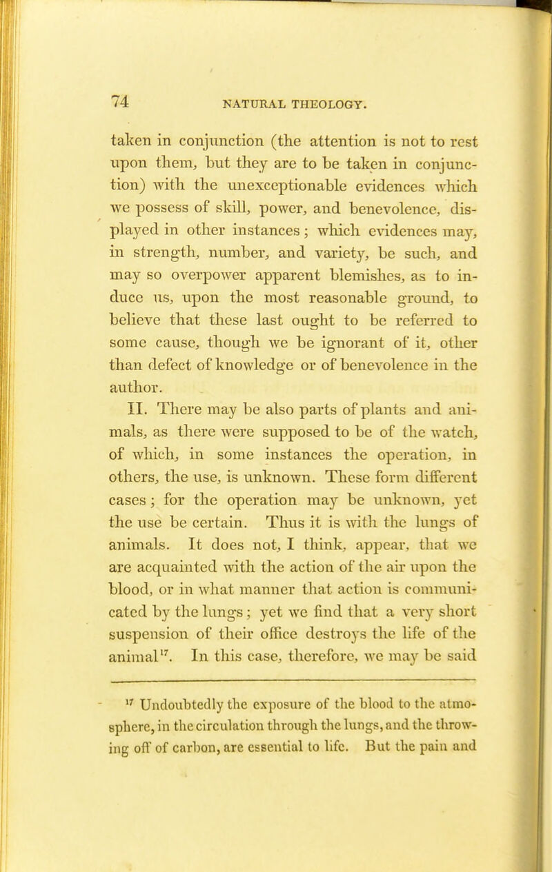 taken in conjunction (the attention is not to rest upon them, but they are to be taken in conjunc- tion) with the unexceptionable evidences which we possess of skill, power, and benevolence, dis- played in other instances; winch evidences ma)?, in strength, number, and variety, be such, and may so overpower apparent blemishes, as to in- duce us, upon the most reasonable ground, to believe that these last ought to be referred to some cause, though we be ignorant of it, other than defect of knowledge or of benevolence in the author. II. There may be also parts of plants and ani- mals, as there were supposed to be of the watch, of which, in some instances the operation, in others, the use, is unknown. These form different cases; for the operation may be unknown, yet the use be certain. Thus it is with the lungs of animals. It does not, I think, appear, that we are acquainted with the action of the air upon the blood, or in what manner that action is communi- cated by the lungs ; yet we find that a very short suspension of their office destroys the life of the animal17. In this case, therefore, we may be said 17 Undoubtedly the exposure of the blood to the atmo- sphere, in the circulation through the lungs, and the throw- ing oft' of carhon, are essential to life. But the pain and