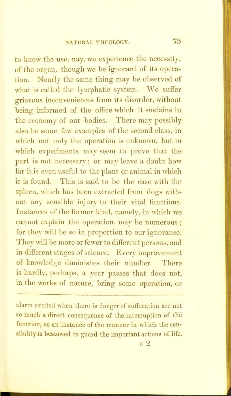 to know the use, nay, we experience the necessity, of the organ, though we be ignorant of its opera- tion. Nearly the same thing may be observed of what is called the lymphatic system. We suffer grievous inconveniences from its disorder, without being informed of the office which it sustains in the economy of our bodies. There may possibly also be some few examples of the second class, in which not only the operation is unknown, but in which experiments may seem to prove that the part is not necessary; or may leave a doubt how far it is even useful to the plant or animal in which it is found. This is said to be the case with the spleen, which has been extracted from dogs with- out any sensible injury to their vital functions. Instances of the former kind, namely, in which we cannot explain the operation, may be numerous; for they will be so in proportion to our ignorance. They will be more or fewer to different persons, and in different stages of science. Every improvement of knowledge diminishes their number. There is hardly, perhaps, a year passes that does not, in the works of nature, bring some operation, or alarm excited when there is danger of suffocation are not so much a direct consequence of the interruption of the function, as an instance of the manner in which the sen- sibility is bestowed to guard the important actions of life. E 2