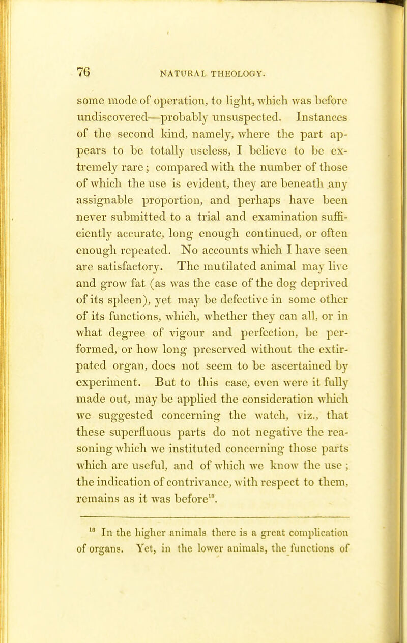 some mode of operation, to light, which was before undiscovered—probably unsuspected. Instances of the second land, namely, where the part ap- pears to be totally useless, I believe to be ex- tremely rare; compared with the number of those of which the use is evident, they are beneath any assignable proportion, and perhaps have been never submitted to a trial and examination suffi- ciently accurate, long enough continued, or often enough repeated. No accounts which I have seen are satisfactoiy. The mutilated animal may hYe and grow fat (as was the case of the dog deprived of its spleen), yet may be defective in some other of its functions, which, whether they can all, or in what degree of vigour and perfection, be per- formed, or how long preserved without the extir- pated organ, does not seem to be ascertained by experiment. But to this case, even were it fully made out, may be applied the consideration which we suggested concerning the Avatch, viz., that these superfluous parts do not negative the rea- soning which we instituted concerning those parts which are useful, and of which we know the use ; the indication of contrivance, with respect to them, remains as it was before18. 10 In the higher animals there is a great complication of organs. Yet, in the lower animals, the functions of