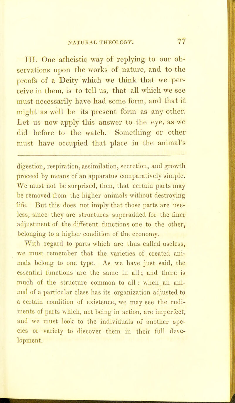 III. One atheistic way of replying to our ob- servations upon the works of nature, and to the proofs of a Deity which we think that we per- ceive in them, is to tell us, that all which we see must necessarily have had some form, and that it might as well be its present form as any other. Let us now apply this answer to the eye, as we did before to the watch. Something* or other must have occupied that place in the animal's digestion, respiration, assimilation, secretion, and growth proceed by means of an apparatus comparatively simple. We must not be surprised, tben, that certain parts may be removed from the higher animals without destroying life. But this does not imply that those parts are use- less, since they are structures superadded for the finer adjustment of the different functions one to the other, belonging to a higher condition of the economy. With regard to parts which are thus called useless, we must remember that the varieties of created ani- mals belong to one type. As we have just said, the essential functions are the same in all; and there is much of the structure common to all : when an ani- mal of a particular class has its organization adjusted to a certain condition of existence, we may see the rudi- ments of parts which, not being in action, are imperfect, and we must look to the individuals of another spe- cies or variety to discover them in their full deve- lopment.