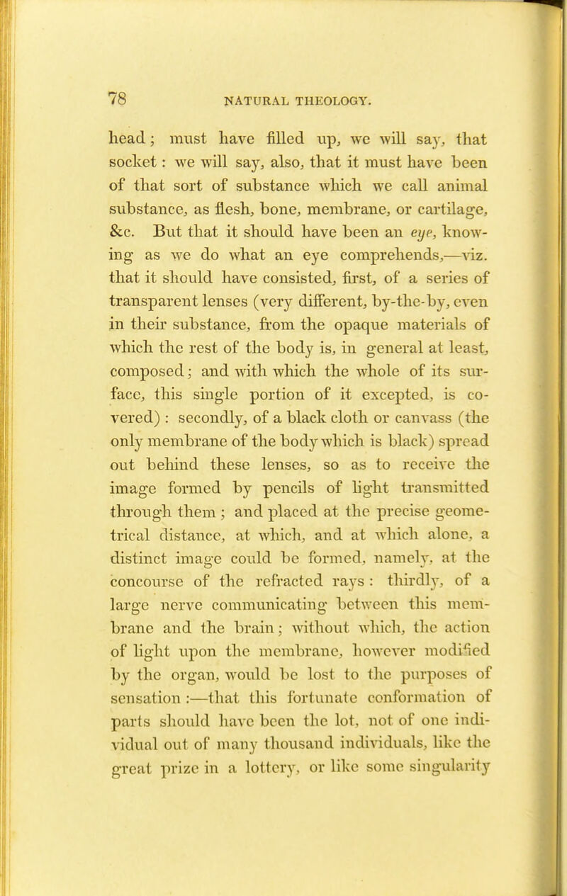 head; must have filled up, we will say, that socket: we will say, also, that it must have been of that sort of substance which we call animal substance, as flesh, bone, membrane, or cartilage, &c. But that it should have been an eye, know- ing as we do what an eye comprehends,—viz. that it should have consisted, first, of a series of transparent lenses (very different, by-the-by, even in their substance, from the opaque materials of which the rest of the body is, in general at least, composed; and with which the whole of its sur- face, this single portion of it excepted, is co- vered) : secondly, of a black cloth or canvass (the only membrane of the body which is black) spread out behind these lenses, so as to receive the image formed by pencils of light transmitted through them ; and placed at the precise geome- trical distance, at which, and at which alone, a distinct image could be formed, namely, at the concourse of the refracted rays : thirdly, of a large nerve communicating between this mem- brane and the brain; without which, the action of light upon the membrane, however modified by the organ, would be lost to the purposes of sensation :—that this fortunate conformation of parts should have been the lot, not of one indi- vidual out of many thousand individuals, like the great prize in a lottery, or like some singularity