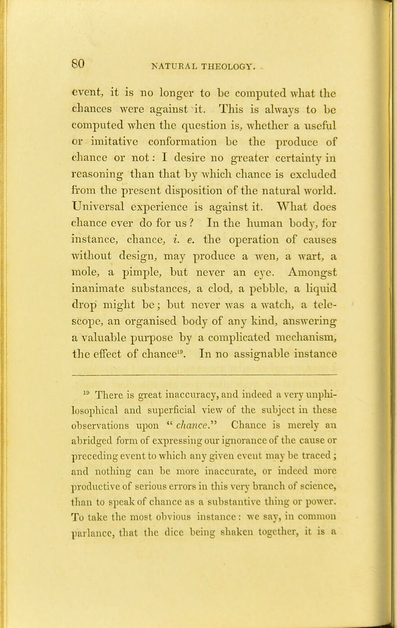 event, it is no longer to be computed what the chances were against it. This is always to he computed when the question is, whether a useful or imitative conformation be the produce of chance or not: I desire no greater certainty in reasoning than that by which chance is excluded from the present disposition of the natural world. Universal experience is against it. What does chance ever do for us ? In the human bod}-, for instance, chance, i. e. the operation of causes without design, may produce a wen, a wart, a mole, a pimple, but never an eye. Amongst inanimate substances, a clod, a pebble, a liquid drop might be; but never was a watch, a tele- scope, an organised body of any kind, answering a valuable purpose by a complicated mechanism, the effect of chance19. In no assignable instance 19 There is great inaccuracy, and indeed a very unphi- losophical and superficial view of the subject in these observations upon  chance Chance is merely an abridged form of expressing our ignorance of the cause or preceding event to which any given event may be traced ; and nothing can be more inaccurate, or indeed more productive of serious errors in this very branch of science, than to speak of chance as a substantive thing or power. To take the most obvious instance: we say, in common parlance, that the dice being shaken together, it is a