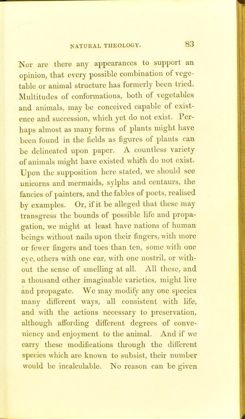 Nor are there any appearances to support an opinion, that every possible combination of vege- table or animal structure has formerly been tried. Multitudes of conformations, both of vegetables and animals, may be conceived capable of exist- ence and succession, which yet do not exist. Per- haps almost as many forms of plants might have been found in the fields as figures of plants can be delineated upon paper. A countless variety of animals might have existed which do not exist. Upon the supposition here stated, Ave should see unicorns and mermaids, sylphs and centaurs, the fancies of painters, and the fables of poets, realised by examples. Or, if it be alleged that these may transgress the bounds of possible life and propa- gation, we might at least have nations of human beings without nails upon their fingers, with more or fewer fingers and toes than ten, some with one eye, others with one ear, with one nostril, or with- out the sense of smelling at all. All these, and a thousand other imaginable varieties, might live and propagate. We may modify any one species many different ways, all consistent with life, and with the actions necessary to preservation, although affording different degrees of conve- niency and enjoyment to the animal. And if we carry these modifications through the different species which are known to subsist, their number would be incalculable. No reason can be given