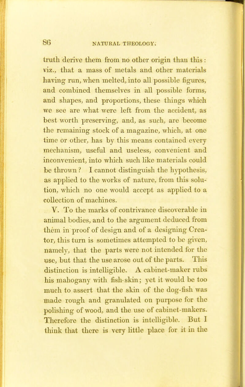 truth derive them from no other origin than this : viz., that a mass of metals and other materials having run, when melted, into all possible figures, and combined themselves in all possible forms, and shapes, and proportions, these things which we see are what were left from the accident, as best worth preserving, and, as such, are become the remaining stock of a magazine, which, at one time or other, has by this means contained every mechanism, useful and useless, convenient and inconvenient, into which such like materials could be thrown ? I cannot distinguish the hypothesis, as applied to the works of nature, from this solu- tion, which no one would accept as applied to a collection of machines. V. To the marks of contrivance discoverable in animal bodies, and to the argument deduced from them in proof of design and of a designing Crea- tor, this turn is sometimes attempted to be given, namely, that the parts were not intended for the use, but that the use arose out of the parts. This distinction is intelligible. A cabinet-maker rubs his mahogany with fish-skin; yet it would be too much to assert that the skin of the dog-fish was made rough and granulated on purpose for the polishing of wood, and the use of cabinet-makers. Therefore the distinction is intelligible. But 1 think that there is very little place for it in the