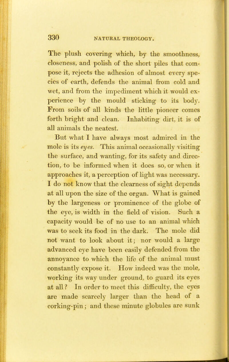 The plush covering which, by the smoothness, closeness, and polish of the short piles that com- pose it, rejects the adhesion of almost every spe- cies of earth, defends the animal from cold and wet, and from the impediment which it would ex- perience by the mould sticking to its body. From soils of all kinds the little pioneer comes forth bright and clean. Inhabiting dirt, it is of all animals the neatest. But what I have always most admired in the mole is its eyes. This animal occasionally visiting the surface, and wanting, for its safety and direc- tion, to be informed when it does so, or when it approaches it, a perception of light was necessary. I do not know that the clearness of sight depends at all upon the size of the organ. What is gained by the largeness or prominence of the globe of the eye, is width in the field of vision. Such a capacity would be of no use to an animal which was to seek its food in the dark. The mole did not want to look about it; nor would a large advanced eye have been easily defended from the annoyance to which the life of the animal must constantly expose it. How indeed was the mole, working its way under ground, to guard its eyes at all ? In order to meet this difficulty, the eyes arc made scarcely larger than the head of a corking-pin; and these minute globules arc sunk