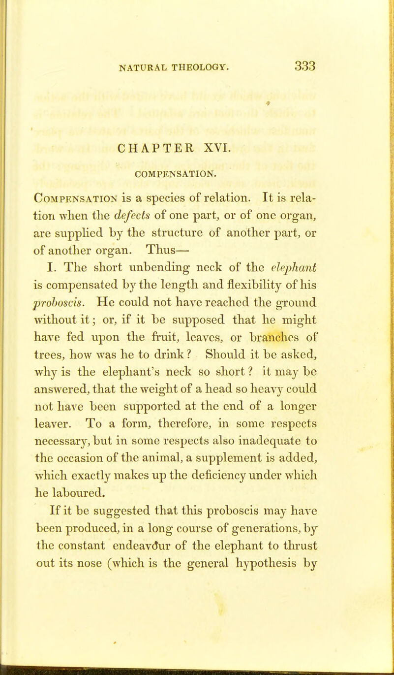 CHAPTER XVI. COMPENSATION. Compensation is a species of relation. It is rela- tion when the defects of one part, or of one organ, are supplied by the structure of another part, or of another organ. Thus— I. The short unbending neck of the elephant is compensated by the length and flexibility of his proboscis. He could not have reached the ground without it; or, if it be supposed that he might have fed upon the fruit, leaves, or branches of trees, how was he to drink ? Should it be asked, why is the elephant's neck so short ? it may be answered, that the weight of a head so heavy could not have been supported at the end of a longer leaver. To a form, therefore, in some respects necessary, but in some respects also inadequate to the occasion of the animal, a supplement is added, which exactly makes up the deficiency under which he laboured. If it be suggested that this proboscis may have been produced, in a long course of generations, by the constant endeavdur of the elephant to thrust out its nose (which is the general hypothesis by