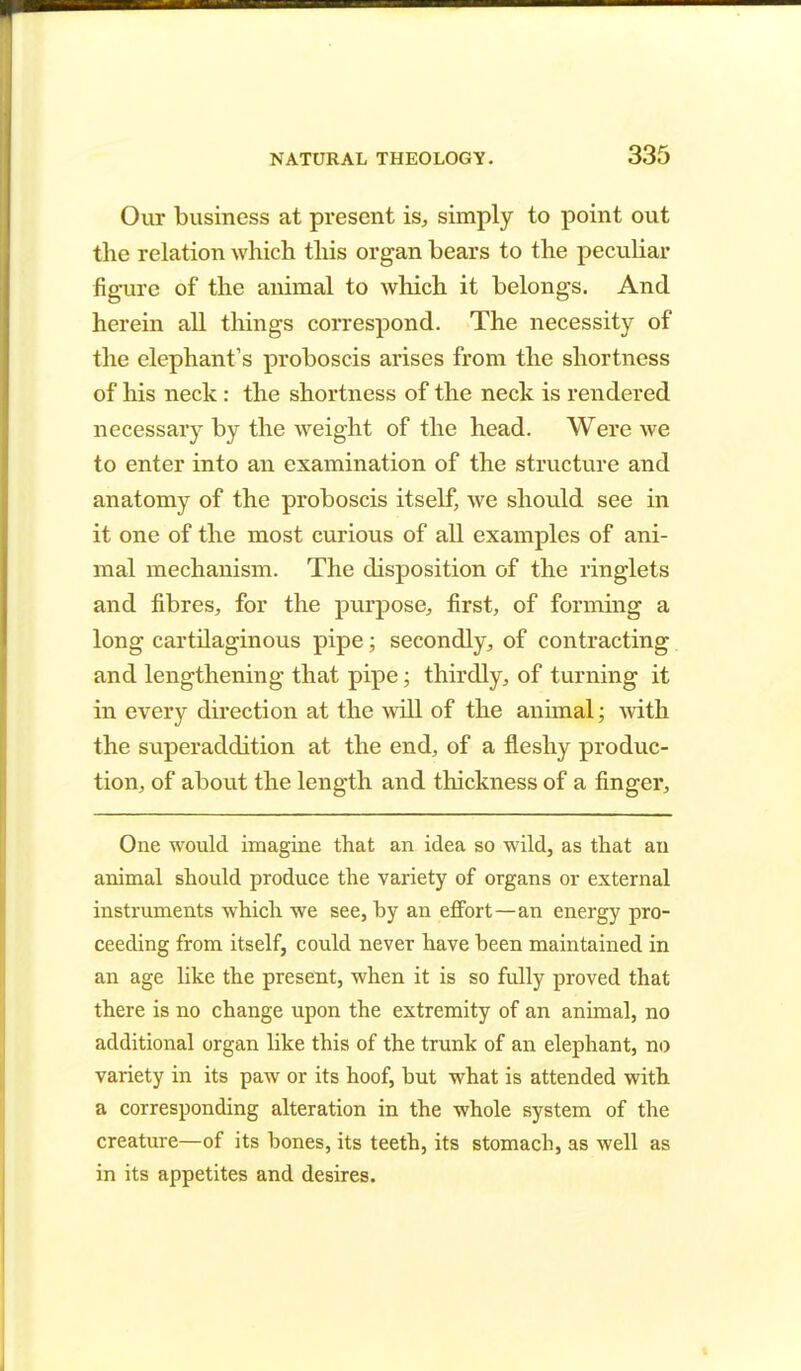 Our business at present is, simply to point out the relation which this organ bears to the peculiar figure of the animal to which it belongs. And herein all things correspond. The necessity of the elephant's proboscis arises from the shortness of his neck: the shortness of the neck is rendered necessary by the weight of the head. Were we to enter into an examination of the structure and anatomy of the proboscis itself, we should see in it one of the most curious of all examples of ani- mal mechanism. The disposition of the ringlets and fibres, for the purpose, first, of forming a long cartilaginous pipe; secondly, of contracting and lengthening that pipe; thirdly, of turning it in every direction at the will of the animal; with the superaddition at the end, of a fleshy produc- tion, of about the length and thickness of a finger, One would imagine that an idea so wild, as that an animal should produce the variety of organs or external instruments which we see, by an effort—an energy pro- ceeding from itself, could never have been maintained in an age like the present, when it is so fully proved that there is no change upon the extremity of an animal, no additional organ like this of the trunk of an elephant, no variety in its paw or its hoof, but what is attended with a corresponding alteration in the whole system of the creature—of its bones, its teeth, its stomach, as well as in its appetites and desires.