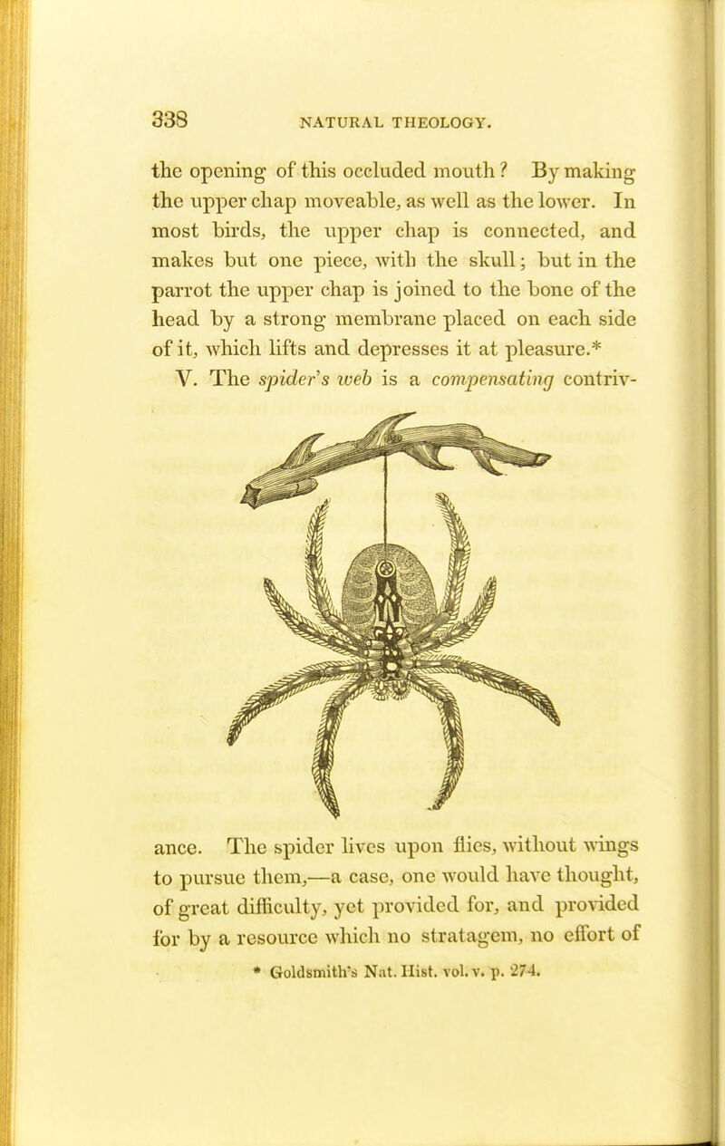 333 the opening of this occluded mouth ? By making the upper chap moveable, as well as the lower. In most birds, the upper chap is connected, and makes but one piece, with the skull; but in the parrot the upper chap is joined to the bone of the head by a strong membrane placed on each side of it, which lifts and depresses it at pleasure.* V. The spider s iveb is a compensating contriv- ance. The spider lives upon flics, without wings to pursue them,—a case, one would have thought, of great difficulty, yet provided for, and provided for by a resource which no stratagem, no effort of * Goldsmith's Nat. Hist. vol. v. p. 274.