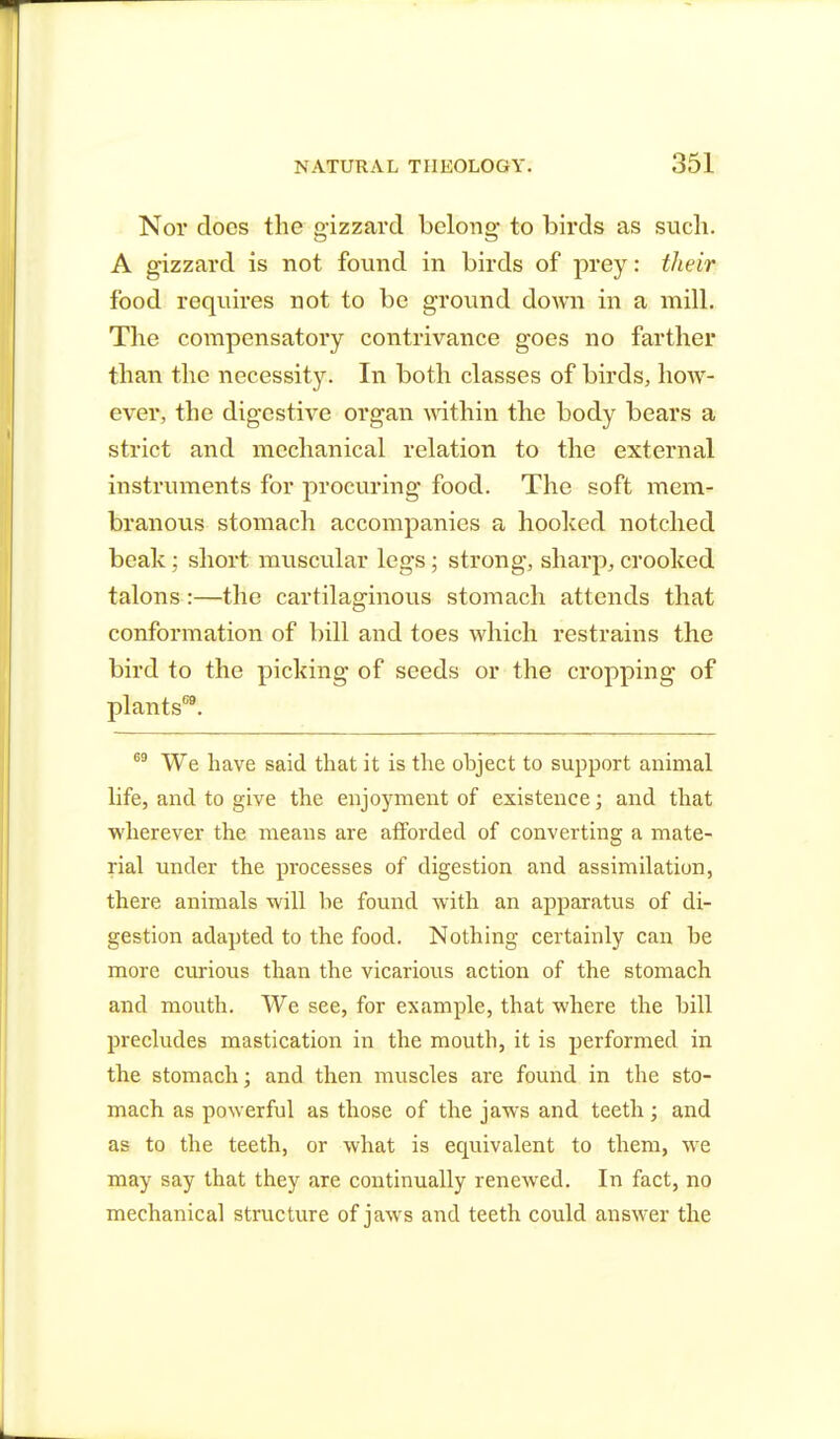 Nov docs the gizzard belong- to birds as such. A gizzard is not found in birds of prey: their food requires not to be ground down in a mill. The compensatory contrivance goes no farther than the necessity. In both classes of birds, how- ever, the digestive organ within the body bears a strict and mechanical relation to the external instruments for procuring food. The soft mem- branous stomach accompanies a hooked notched beak; short muscular legs; strong, sharp, crooked talons:—the cartilaginous stomach attends that conformation of bill and toes which restrains the bird to the picking of seeds or the cropping of plants69. 69 We have said that it is the ohject to support animal life, and to give the enjoyment of existence; and that wherever the means are afforded of converting a mate- rial under the processes of digestion and assimilation, there animals will he found with an apparatus of di- gestion adapted to the food. Nothing certainly can he more curious than the vicarious action of the stomach and mouth. We see, for example, that where the bill precludes mastication in the mouth, it is performed in the stomach; and then muscles are found in the sto- mach as powerful as those of the jaws and teeth; and as to the teeth, or what is equivalent to them, we may say that they are continually renewed. In fact, no mechanical structure of jaws and teeth could answer the