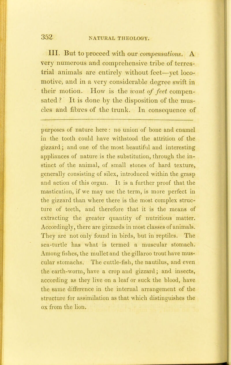 III. But to proceed with our compensations. A very numerous and comprehensive tribe of terres- trial animals are entirely without feet—yet loco- motive, and in a very considerable degree swift in their motion. How is the want of feet compen- sated ? It is done by the disposition of the mus- cles and fibres of the trunk. In consequence of purposes of nature here : no union of bone and enamel in the tooth could have withstood the attrition of the gizzard; and one of the most beautiful and interesting appliances of nature is the substitution, through the in- stinct of the animal, of small stones of hard texture, generally consisting of silex, introduced within the grasp and action of this organ. It is a further proof that the mastication, if we may use the term, is more perfect in the gizzard than where there is the most complex struc- ture of teeth, and therefore that it is the means of extracting the greater quantity of nutritious matter. Accordingly, there are gizzards in most classes of animals. They are not only found in birds, but in reptiles. The sea-turtle has what is termed a muscular stomach. Among fishes, the mullet and the gillaroo trout have mus- cular stomachs. The cuttle-fish, the nautilus, and even the earth-worm, have a crop and gizzard; and insects, according as they live on a leaf or suck the blood, have the same difference in the internal arrangement of the structure for assimilation as that which distinguishes the ox from the lion.