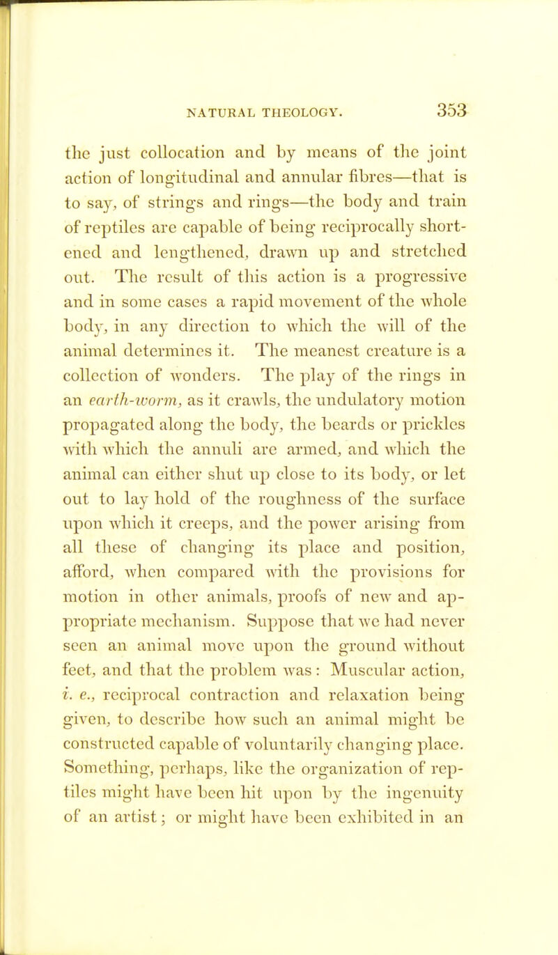 the just collocation and by means of the joint action of longitudinal and annular fibres—that is to say, of strings and rings—the body and train of reptiles are capable of being reciprocally short- ened and lengthened, drawn up and stretched out. The result of this action is a progressive and in some cases a rapid movement of the whole body, in any direction to which the will of the animal determines it. The meanest creature is a collection of wonders. The play of the rings in an earth-worm, as it crawls, the undulatory motion propagated along the body, the beards or prickles with which the annuli are armed, and which the animal can either shut up close to its body, or let out to lay hold of the roughness of the surface upon which it creeps, and the power arising from all these of changing its place and position, afford, Avhen compared with the provisions for motion in other animals, proofs of new and ap- propriate mechanism. Suppose that we had never seen an animal move upon the ground without feet, and that the problem was : Muscular action, i. e., reciprocal contraction and relaxation being given, to describe how such an animal might be constructed capable of voluntarily changing place. Something, perhaps, like the organization of rep- tiles might have been hit upon by the ingenuity of an artist; or might have been exhibited in an