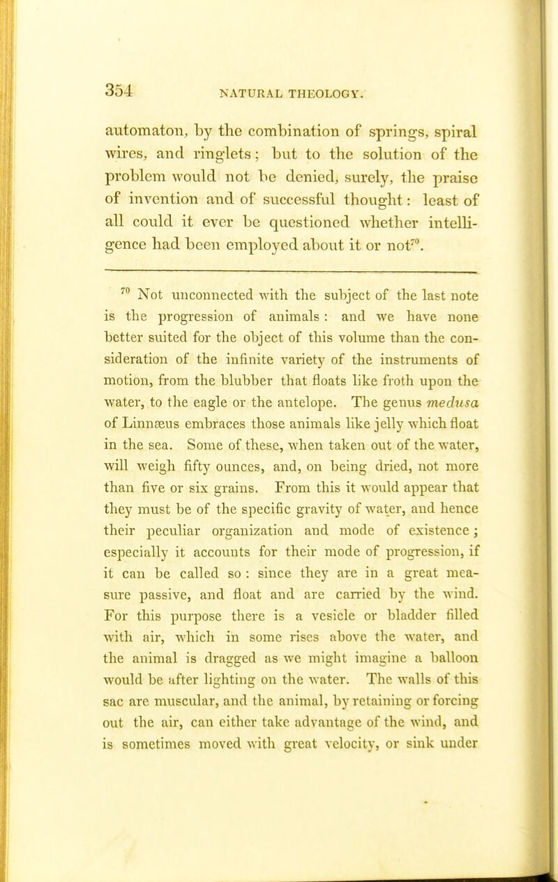 automaton, by the combination of springs, spiral wires, and ringlets; but to the solution of the problem would not be denied, surely, the praise of invention and of successful thought: least of all could it ever be questioned whether intelli- gence had been employed about it or not70. 70 Not unconnected with the subject of the last note is the progression of animals : and we have none better suited for the object of this volume than the con- sideration of the infinite variety of the instruments of motion, from the blubber that floats like froth upon the water, to the eagle or the antelope. The genus medusa of Linn sens embraces those animals like jelly which float in the sea. Some of these, when taken out of the water, will weigh fifty ounces, and, on being dried, not more than five or six grains. From this it would appear that they must be of the specific gravity of water, and hence their peculiar organization and mode of existence; especially it accounts for their mode of progression, if it can be called so : since they are in a great mea- sure passive, and float and are carried by the wind. For this purpose there is a vesicle or bladder filled with air, which in some rises above the water, and the animal is dragged as we might imagine a balloon would be after lighting on the water. The walls of this sac are muscular, and the animal, by retaining or forcing out the air, can either take advantage of the wind, and is sometimes moved with great velocity, or sink under