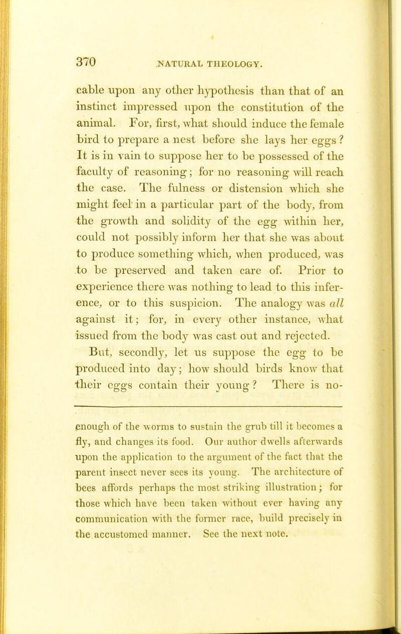 cable upon any other hypothesis than that of an instinct impressed upon the constitution of the animal. For, first, what should induce the female bird to prepare a nest before she lays her eggs ? It is in vain to suppose her to be possessed of the faculty of reasoning; for no reasoning will reach the case. The fulness or distension which she might feel in a particular part of the body, from the growth and solidity of the egg within her, could not possibly inform her that she was about to produce something which, when produced, was to be preserved and taken care of. Prior to experience there was nothing to lead to this infer- ence, or to this suspicion. The analogy was all against it; for, in every other instance, what issued from the body was cast out and rejected. But, secondly, let us suppose the egg to be produced into day; how should birds know that their eggs contain their young ? There is no- enough of the worms to sustain the grub till it becomes a fly, and changes its food. Our author dwells afterwards upon the application to the argument of the fact that the parent insect never sees its young. The architecture of bees affords perhaps the most striking illustration; for those which have been taken without ever having any communication with the former race, build precisely in the accustomed manner. See the next note.