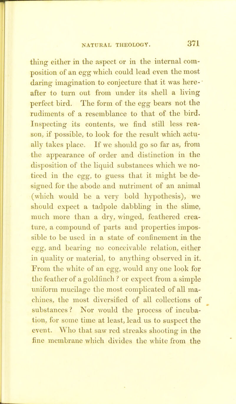 thing either in the aspect or in the internal com- position of an egg1 which could lead even the most daring imagination to conjecture that it was here- after to turn out from under its shell a living perfect bird. The form of the egg bears not the rudiments of a resemblance to that of the bird. Inspecting its contents, we find still less rea- son, if possible, to look for the result which actu- ally takes place. If we should go so far as, from the appearance of order and distinction in the disposition of the liquid substances which we no- ticed in the egg, to guess that it might be de- signed for the abode and nutriment of an animal (which would be a very bold hypothesis), we should expect a tadpole dabbling in the slime, much more than a dry, winged, feathered crea- ture, a compound of parts and properties impos- sible to be used in a state of confinement in the egg, and bearing no conceivable relation, either in quality or material, to anything observed in it. From the white of an egg, would any one look for the feather of a goldfinch ? or expect from a simple uniform mucilage the most complicated of all ma- chines, the most diversified of all collections of substances ? Nor would the process of incuba- tion, for some time at least, lead vis to suspect the event. Who that saw red streaks shooting in the fine membrane which divides the white from the
