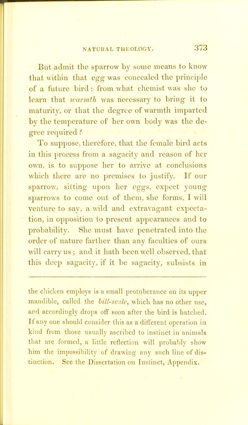 But admit the sparrow by some means to know that within that egg- was concealed the principle of a future bird: from what chemist was she to learn that warmth was necessary to bring- it to maturity, or that the degree of warmth imparted by the temperature of her own body was the de- gree required ? To suppose, therefore, that the female bird acts in this process from a sagacity and reason of her own, is to suppose her to arrive at conclusions which there arc no premises to justify. If our sparrow, sitting upon her eggs, expect young sparrows to come out of them, she forms, I will venture to say, a wild and extravagant expecta- tion, in opposition to present appearances and to probability. She must have penetrated into the order of nature farther than any faculties of ours will carry us ; and it hath been well observed, that this deep sagacity, if it be sagacity, subsists in the chicken employs is a small protuberance on its upper mandible, called the bill-scale, which has no other use, and accordingly drops off soon after the bird is hatched. If any one should consider this as a different operation in kind from those usually ascribed to instinct in animals that are formed, a little reflection will probably show him the impossibility of drawing any such line of dis- tinction. See the Dissertation on Instinct, Appendix.