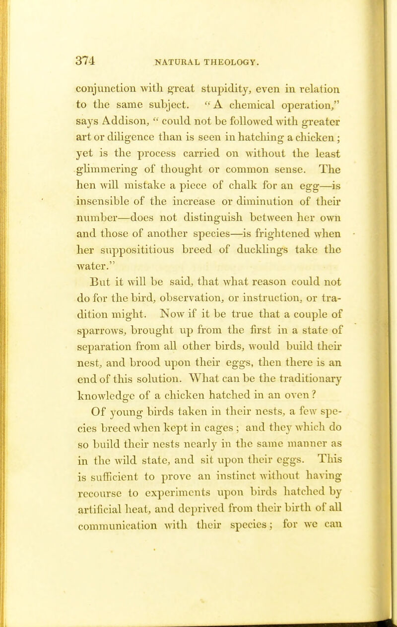 conjunction with great stupidity, even in relation to the same subject. A chemical operation, says Addison,  could not be followed with greater art or diligence than is seen in hatching a chicken; yet is the process carried on without the least .glimmering of thought or common sense. The hen will mistake a piece of chalk for an egg—is insensible of the increase or diminution of then* number—does not distinguish between her own and those of another species—is frightened when her supposititious breed of ducklings take the water. But it will be said, that what reason could not do for the bird, observation, or instruction, or tra- dition might. Now if it be true that a couple of sparrows, brought up from the first in a state of separation from all other birds, would build their nest, and brood upon their eggs, then there is an end of this solution. What can be the traditionary knowledge of a chicken hatched in an oven ? Of young birds taken in their nests, a few spe- cies breed when kept in cages ; and they which do so build their nests nearly in the same manner as in the wild state, and sit upon their eggs. This is sufficient to prove an instinct without having recourse to experiments upon birds hatched by artificial heat, and deprived from their birth of all communication with their species; for we can