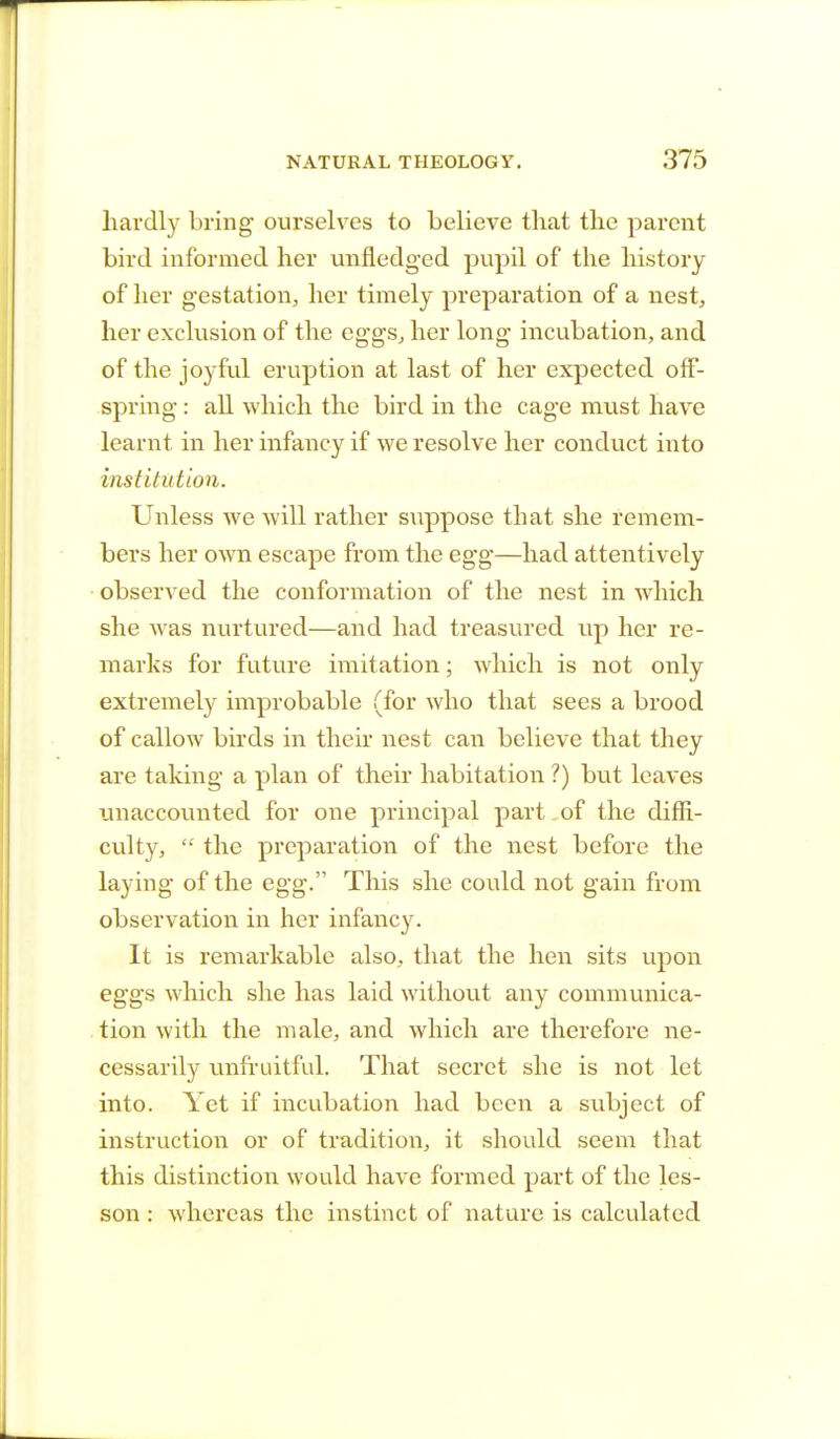 hardly bring ourselves to believe that the parent bird informed her unfledged pupil of the history of her gestation, her timely preparation of a nest, her exclusion of the eggs, her long incubation, and of the joyful eruption at last of her expected off- spring : all which the bird in the cage must have learnt in her infancy if we resolve her conduct into institution. Unless we will rather suppose that she remem- bers her own escape from the egg—had attentively observed the conformation of the nest in which she was nurtured—and had treasured up her re- marks for future imitation; which is not only extremely improbable (for who that sees a brood of callow birds in their nest can believe that they are taking a plan of their habitation ?) but leaves unaccounted for one principal part of the diffi- culty,  the preparation of the nest before the laying of the egg. This she could not gain from observation in her infancy. It is remarkable also, that the hen sits upon eggs which she has laid without any communica- tion with the male, and which are therefore ne- cessarily unfruitful. That secret she is not let into. Yet if incubation had been a subject of instruction or of tradition, it should seem that this distinction would have formed part of the les- son : whereas the instinct of nature is calculated