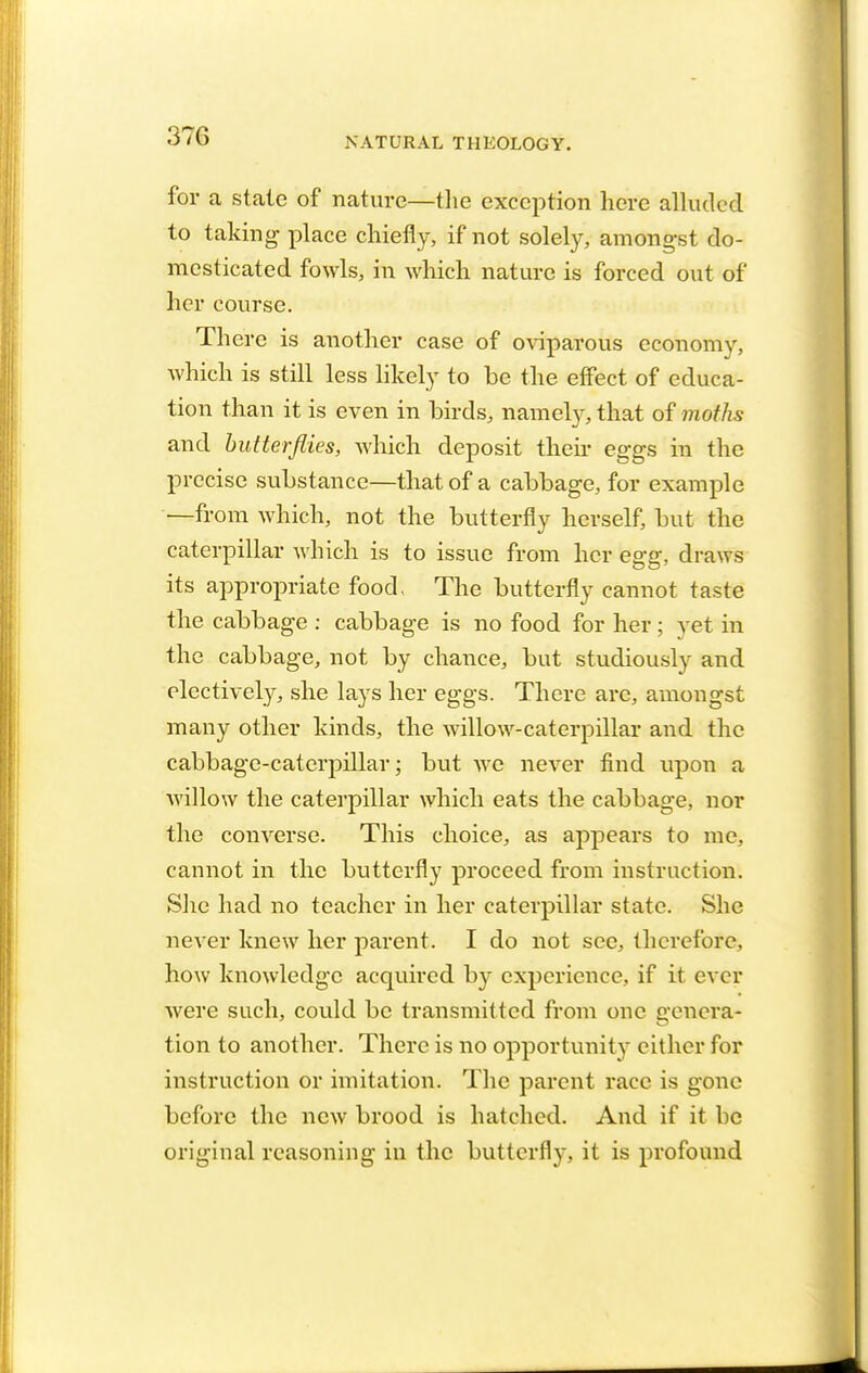 37G for a stale of nature—the exception here alluded to taking place chiefly, if not solely, amongst do- mesticated fowls, in which nature is forced out of her course. There is another case of oviparous economy, which is still less likely to be the effect of educa- tion than it is even in birds, namely, that of moths and butterflies, which deposit their eggs in the precise substance—that of a cabbage, for example —from which, not the butterfly herself, but the caterpillar which is to issue from her egg, draws its appropriate food, The butterfly cannot taste the cabbage : cabbage is no food for her; yet in the cabbage, not by chance, but studiously and electively, she lays her eggs. There are, amongst many other kinds, the willow-caterpillar and the cabbage-caterpillar; but we never find upon a willow the caterpillar which eats the cabbage, nor the converse. This choice, as appears to me. cannot in the butterfly proceed from instruction. She had no teacher in her caterpillar state. She never knew her parent. I do not sec, therefore, how knowledge acquired by experience, if it ever were such, could be transmitted from one genera- tion to another. There is no opportunity cither for instruction or imitation. The parent race is gone before the new brood is hatched. And if it be original reasoning in the butterfly, it is profound