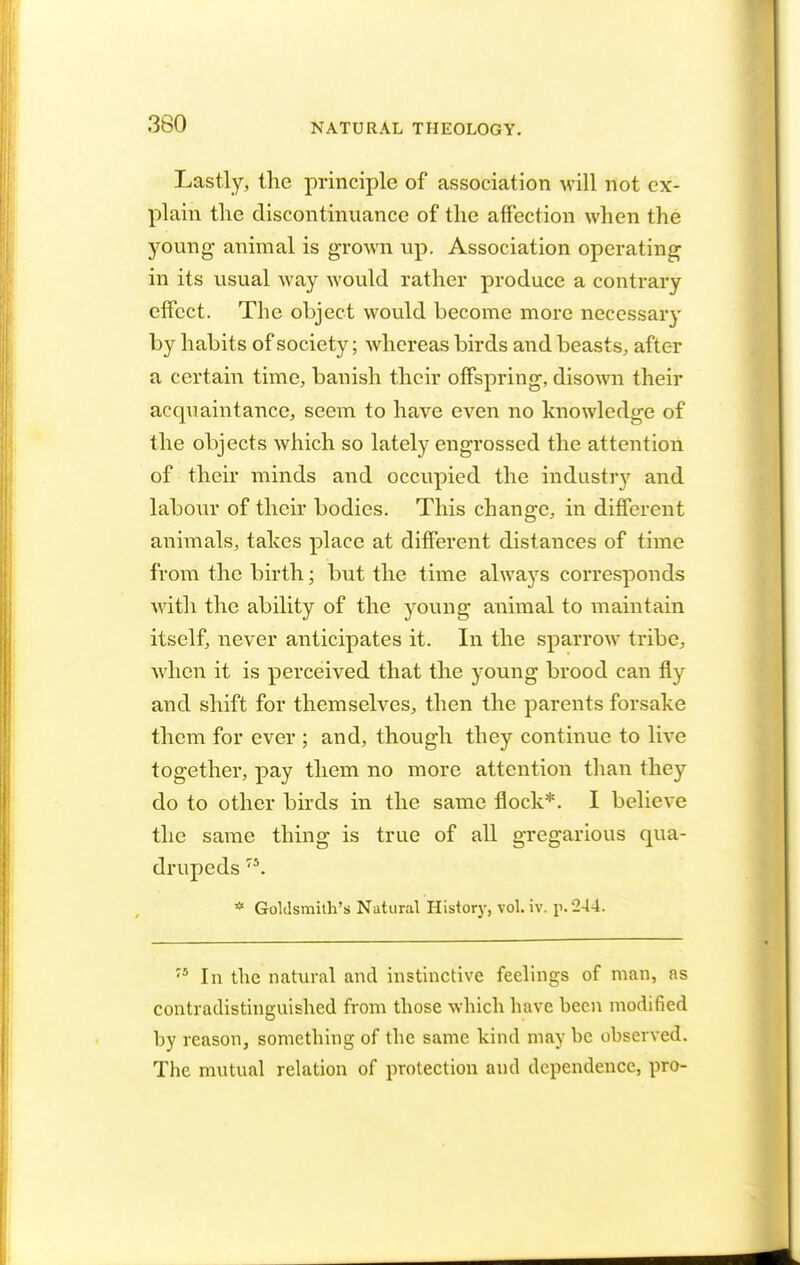 Lastly, the principle of association will not ex- plain the discontinuance of the affection when the young animal is grown up. Association operating in its usual way would rather produce a contrary effect. The object would become more necessary by habits of society; whereas birds and beasts, after a certain time, banish their offspring, disown their acquaintance, seem to have even no knowledge of the objects which so lately engrossed the attention of their minds and occupied the industry and labour of their bodies. This change, in different animals, talces place at different distances of time from the birth; but the time alwa)rs corresponds with the ability of the young animal to maintain itself, never anticipates it. In the sparrow tribe, when it is perceived that the young brood can fly and shift for themselves, then the parents forsake them for ever ; and, though they continue to live together, pay them no more attention than they do to other birds in the same flock*. I believe the same thing is true of all gregarious qua- drupeds 7S. * Goldsmith's Natural History, vol. iv. p. 244. '5 In the natural and instinctive feelings of man, as contradistinguished from those which have been modified by reason, something of the same kind may be observed. The mutual relation of protection and dependence, pro-