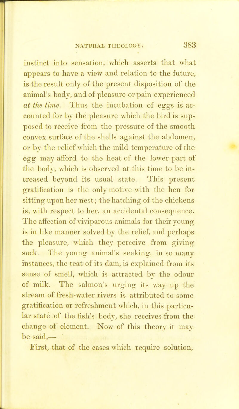 instinct into sensation, which asserts that what appears to have a view and relation to the future, is the result only of the present disposition of the animal's body, and of pleasure or pain experienced at the time. Thus the incubation of eggs is ac- counted for by the pleasure which the bird is sup- posed to receive from the pressure of the smooth convex surface of the shells against the abdomen, or by the relief which the mild temperature of the egg may afford to the heat of the lower part of the body, which is observed at this time to be in- creased beyond its usual state. This present gratification is the only motive with the hen for sitting upon her nest; the hatching of the chickens is, with respect to her, an accidental consequence. The affection of viviparous animals for their young is in like manner solved by the relief, and perhaps the pleasure, which they perceive from giving suck. The young animal's seeking, in so many instances, the teat of its dam, is explained from its sense of smell, which is attracted by the odour of milk. The salmon's urging its way up the stream of fresh-water rivers is attributed to some gratification or refreshment which, in this particu- lar state of the fish's body, she receives from the change of element. Now of this theory it may be said,— First, that of the cases which require solution,