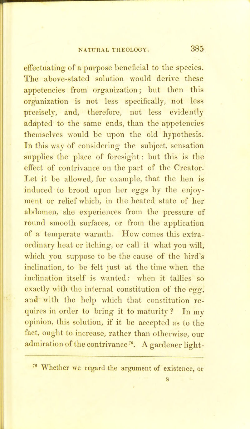 effectuating- of a purpose beneficial to the species. The above-stated solution would derive these appetencies from organization; but then this organization is not less specifically, not less precisely, and, therefore, not less evidently adapted to the same ends, than the appetencies themselves would be upon the old hypothesis. In this way of considering- the subject, sensation supplies the place of foresight: but this is the effect of contrivance on the part of the Creator. Let it be allowed, for example, that the hen is induced to brood upon her eggs by the enjoy- ment or relief which, in the heated state of her abdomen, she experiences from the pressure of round smooth surfaces, or from the application of a temperate warmth. How comes this extra- ordinary heat or itching, or call it what you will, which you suppose to be the cause of the bird's inclination, to be felt just at the time when the inclination itself is wanted: when it tallies so exactly with the internal constitution of the egg, and with the help which that constitution re- quires in order to bring it to maturity ? In my opinion, this solution, if it be accepted as to the fact, ought to increase, rather than otherwise, our admiration of the contrivance78. A gardener light- Whether we regard the argument of existence, or