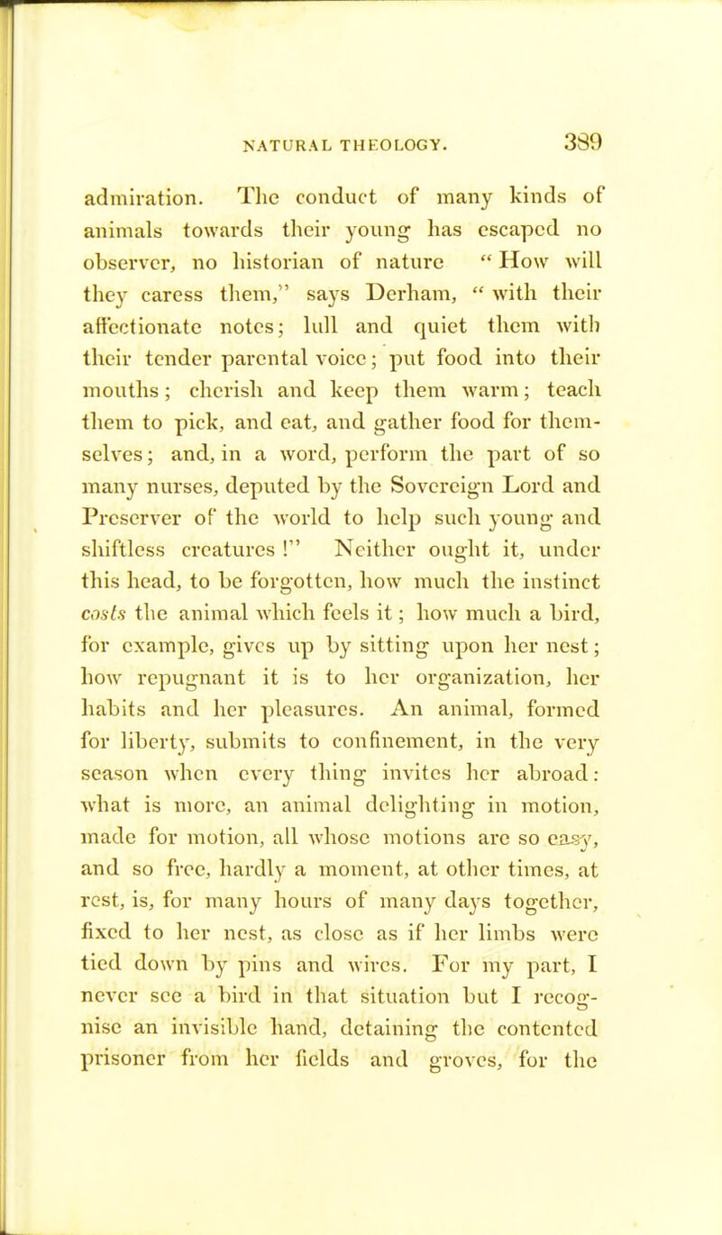 admiration. The conduct of many kinds of animals towards their young has escaped no observer, no historian of nature  How will they caress them, says Derham,  with their affectionate notes; lull and quiet them with their tender parental voice; put food into their mouths; cherish and keep them warm; teach them to pick, and eat, and gather food for them- selves ; and, in a word, perform the part of so many nurses, deputed by the Sovereign Lord and Preserver of the world to help such young and shiftless creatures ! Neither ought it, under this head, to be forgotten, how much the instinct costs the animal which feels it; how much a bird, for example, gives up by sitting upon her nest; how repugnant it is to her organization, her habits and her pleasures. An animal, formed for liberty, submits to confinement, in the very season when every thing invites her abroad : what is more, an animal delighting in motion, made for motion, all whose motions are so cmy, and so free, hardly a moment, at other times, at rest, is, for many hours of many days together, fixed to her nest, as close as if her limbs were tied down by pins and wires. For my part, I never see a bird in that situation but I recoa1- nisc an invisible hand, detaining the contented prisoner from her fields and groves, for the