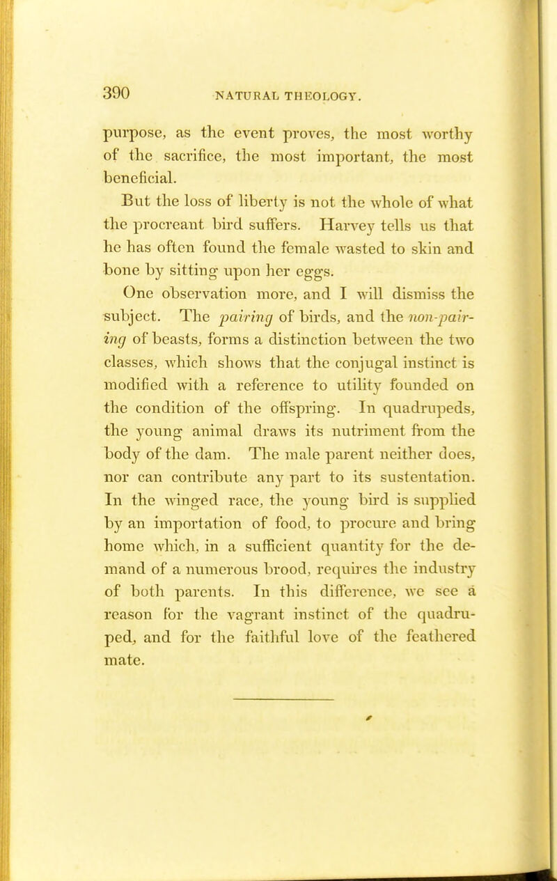 purpose, as the event proves, the most worthy of the sacrifice, the most important, the most beneficial. But the loss of liberty is not the whole of what the procreant bird suffers. Harvey tells us that he has often found the female wasted to skin and bone by sitting upon her eggs. One observation more, and I will dismiss the subject. The pairing of birds, and the non-pair- ing of beasts, forms a distinction between the two classes, which shows that the conjugal instinct is modified with a reference to utility founded on the condition of the offspring. In quadrupeds, the young animal draws its nutriment from the body of the dam. The male parent neither does, nor can contribute any part to its sustentation. In the winged race, the young bird is supplied by an importation of food, to procure and bring home which, in a sufficient quantity for the de- mand of a numerous brood, requires the industry of both parents. In this difference, we see a reason for the vagrant instinct of the quadru- ped, and for the faithful love of the feathered mate.