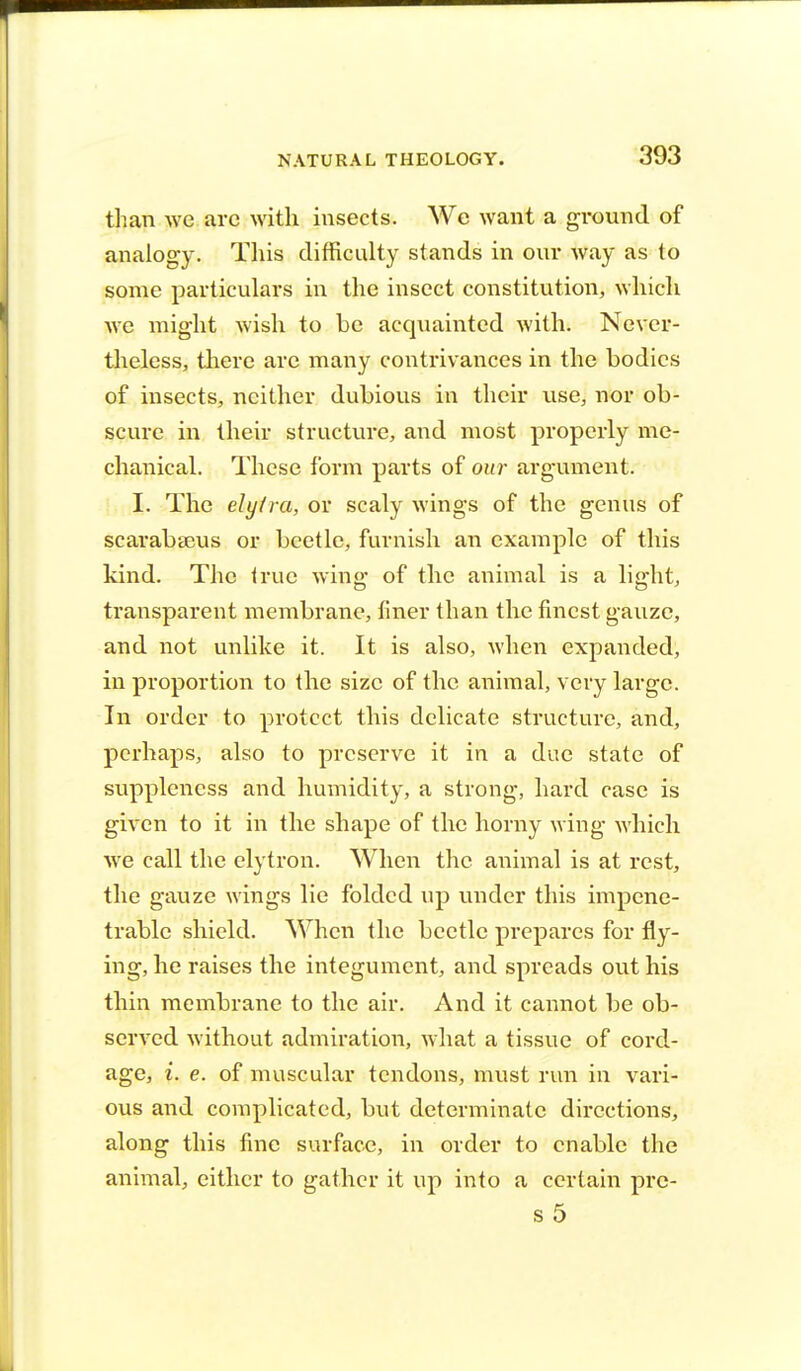 than we are with insects. We want a ground of analogy. This difficulty stands in our way as to some particulars in the insect constitution, which we might wish to be acquainted with. Never- theless, there are many contrivances in the bodies of insects, neither dubious in their use, nor ob- scure in their structure, and most properly me- chanical. These form parts of our argument. I. The elytra, or scaly wings of the genus of scarabaeus or beetle, furnish an example of this kind. The true wing of the animal is a light, transparent membrane, finer than the finest gauze, and not unlike it. It is also, when expanded, in proportion to the size of the animal, very large. In order to protect this delicate structure, and, perhaps, also to preserve it in a due state of suppleness and humidity, a strong, hard case is given to it in the shape of the horny wing which we call the elytron. When the animal is at rest, the gauze wings lie folded up under this impene- trable shield. When the beetle prepares for fly- ing, he raises the integument, and spreads out his thin membrane to the air. And it cannot be ob- served without admiration, what a tissue of cord- age, i. e. of muscular tendons, must run in vari- ous and complicated, but determinate directions, along this fine surface, in order to enable the animal, either to gather it up into a certain pre- s 5