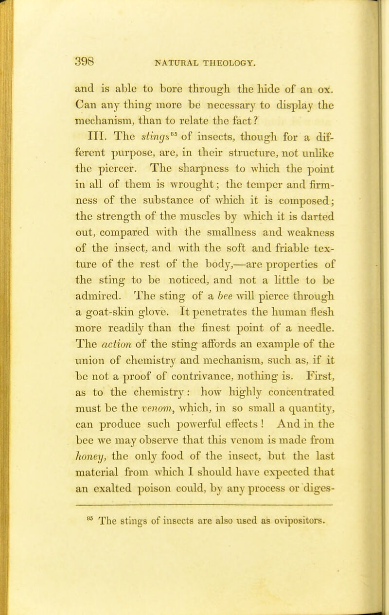 and is able to bore through the hide of an ox. Can any thing more be necessary to display the mechanism, than to relate the fact ? III. The stings65 of insects, though for a dif- ferent purpose, are, in their structure, not unlike the piercer. The sharpness to which the point in all of them is wrought; the temper and firm- ness of the substance of which it is composed; the strength of the muscles by which it is darted out, compared with the smallness and weakness of the insect, and with the soft and friable tex- ture of the rest of the body,—are properties of the sting to be noticed, and not a little to be admired. The sting of a bee will pierce through a goat-skin glove. It penetrates the human flesh more readily than the finest point of a needle. The action of the sting affords an example of the union of chemistry and mechanism, such as, if it be not a proof of contrivance, nothing is. First, as to the chemistry: how highly concentrated must be the venom, which, in so small a quantity, can produce such powerful effects ! And in the bee we may observe that this venom is made from honey, the only food of the iusect, but the last material from which I should have expected that an exalted poison could, by any process or diges- The stings of insects are also used as ovipositors.
