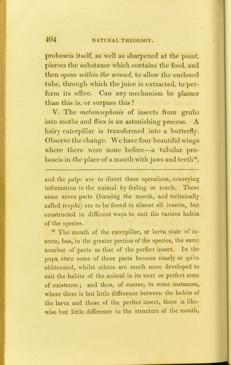 proboscis itself, as well as sharpened at the point, pierces the substance which contains the food, and then opens within the wound, to allow the enclosed tube, through which the juice is extracted, to per- form its office. Can any mechanism be plainer than this is, or surpass this ? V. The metamorphosis of insects from grubs into moths and flies is an astonishing process. A hairy caterpillar is transformed into a butterfly. Observe the change. We have four beautiful wings where there were none before—a tubular pro- boscis in the place of a mouth with jaws and teeth92, and the palpi are to direct these operations, conveying information to the animal by feeling or touch. These same seven parts (forming the mouth, and technically called trophi) are to be found in almost all insects, but constructed in different ways to suit the various habits of the species. 92 The mouth of the caterpillar, or larva state of in- sects, has, in the greater portion of the species, the same number of parts as that of the perfect insect. In the pupa state some of these parts become nearly or quite obliterated, whilst others are much more developed to suit the habits of the animal in its next or perfect state of existence ; and thus, of course, in some instances, where there is but little difference between the habits of the larva and those of the perfect insect, there is like- wise but little difference in the structure of the mouth,