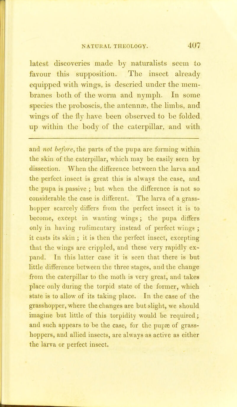latest discoveries made by naturalists seem to favour this supposition. The insect already equipped with wings, is descried under the mem- branes both of the worm and nymph. In some species the proboscis, the antennae, the limbs, and wing-s of the fly have been observed to be folded up within the body of the caterpillar, and with and not before, the parts of the pupa are forming within the skin of the caterpillar, which may be easily seen by dissection. When the difference between the larva and the perfect insect is great this is always the case, and the pupa is passive ; but when the difference is not so considerable the case is different. The larva of a grass- hopper scarcely differs from the perfect insect it is to become, except in wanting wings; the pupa differs only in having rudimentary instead of perfect wings ; it casts its skin ; it is then the perfect insect, excepting that the wings are crippled, and these very rapidly ex- pand. In this latter case it is seen that there is but little difference between the three stages, and the change from the caterpillar to the moth is very great, and takes place only during the torpid state of the former, which state is to allow of its taking place. In the case of the grasshopper, where the changes are but slight, we should imagine but little of this torpidity would be required; and such appears to be the case, for the pupae of grass- hoppers, and allied insects, are always as active as either the larva or perfect insect.