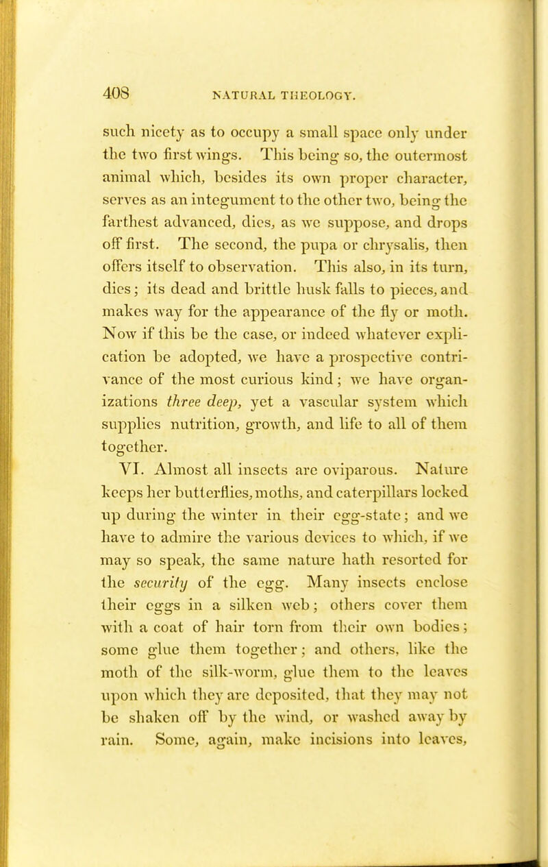 such nicety as to occupy a small space only under the two first wings. This being- so, the outermost animal Avhich, besides its own proper character, serves as an integument to the other two, being the farthest advanced, dies, as we suppose, and drops off first. The second, the pupa or chrysalis, then offers itself to observation. This also, in its turn, dies; its dead and brittle husk falls to pieces, and makes way for the appearance of the fly or moth. Now if this be the case, or indeed whatever expli- cation be adopted, we have a prospective contri- vance of the most curious kind; we have organ- izations three deep, yet a vascular system which supplies nutrition, growth, and life to all of them together. VI. Almost, all insects are oviparous. Nature keeps her butt erflies, moths, and caterpillars locked up during the winter in their egg-state; and we have to admire the various devices to which, if we may so speak, the same nature hath resorted for the security of the egg. Many insects enclose their eggs in a silken web; others cover them with a coat of hair torn from their own bodies; some glue them together; and others, like the moth of the silk-worm, glue them to the leaves upon which they are deposited, that they may not be shaken off by the wind, or washed away by rain. Some, again, make incisions into leaves,