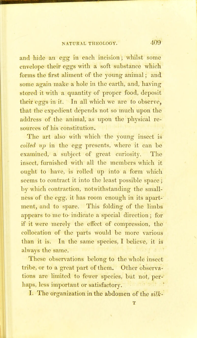 and hide an egg in each incision; whilst some envelope their eggs with a soft substance which forms the first aliment of the young animal; and some again make a hole in the earth, and, having stored it with a quantity of proper food, deposit their eggs in it. In all which we are to observe, that the expedient depends not so much upon the address of the animal, as upon the physical re- sources of his constitution. The art also with which the young insect is coiled vp in the egg presents, where it can be examined, a subject of great curiosity. The insect, furnished with all the members which it ought to have, is rolled up into a form which seems to contract it into the least possible space; by which contraction, notwithstanding the small- ness of the egg, it has room enough in its apart- ment, and to spare. This folding of the limbs appears to me to- indicate a special direction; for if it were merely the effect of compression, the collocation of the parts would be more various than it is. In the same species, I believe, it is always the same. These observations belong to the whole insect tribe, or to a great part of them. Other observa- tions are limited to fewer species, but not, per- haps, less important or satisfactory. I. The organization in the abdomen of the silk-