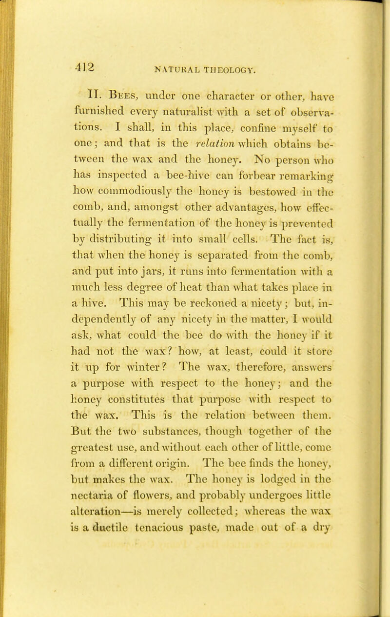 II. B ees, under one character or other, have furnished every naturalist with a set of observa- tions. I shall, in this place, confine myself to one; and that is the relation which obtains be- tween the wax and the honey. No person who has inspected a bee-hive can forbear remarking how commodiously the honey is bestowed in the comb, and, amongst other advantages, how effec- tually the fermentation of the honey is prevented by distributing it into small cells. The fact is, that when the honey is separated from the comb, and put into jars, it runs into fermentation with a much less degree of heat than what takes place in a hive. This may be reckoned a nicety ; but, in- dependently of any nicety in the matter, I would ask, what could the bee do with the honey if it had not the wax? how, at least, could it store it up for winter? The wax, therefore, answers a purpose with respect to the honey; and the honey constitutes that purpose with respect to the wax. This is the relation between them. But the two substances, though together of the greatest use, and without each other of little, come from a different origin. The bee finds the honey, but makes the wax. The honey is lodged in the nectaria of flowers, and probably undergoes little alteration—is merely collected; whereas the wax is a ductile tenacious paste, made out of a dry