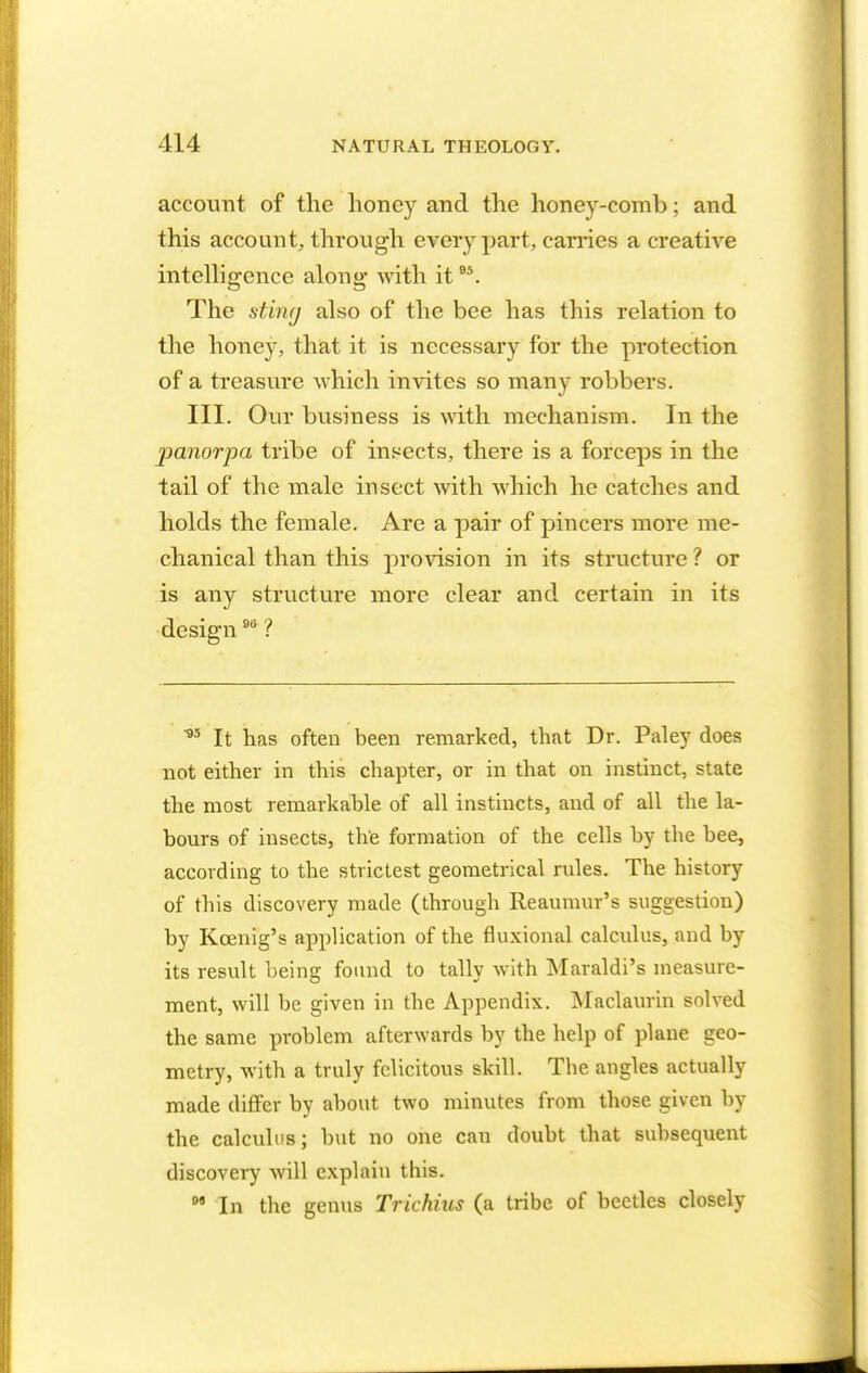 account of the honey and the honey-comb; and this account, through every part, carries a creative intelligence along with it95. The stuuj also of the bee has this relation to the honey, that it is necessary for the protection of a treasure which invites so many robbers. III. Our business is with mechanism. In the panorpa tribe of insects, there is a forceps in the tail of the male insect with which he catches and holds the female. Are a pair of pincers more me- chanical than this provision in its structure ? or is any structure more clear and certain in its design9ti ? *s It has often been remarked, that Dr. Paley does not either in this chapter, or in that on instinct, state the most remarkable of all instincts, and of all the la- bours of insects, the formation of the cells by the bee, according to the strictest geometrical rules. The history of this discovery made (through Reaumur's suggestion) by Kcenig's application of the fluxional calculus, and by its result being found to tally with Maraldi's measure- ment, will be given in the Appendix. Maclaurin solved the same problem afterwards by the help of plane geo- metry, with a truly felicitous skill. Tbe angles actually made differ by about, two minutes from those given by the calculus; but no one can doubt that subsequent discovery will explain tins. 99 In the genus Trichius (a tribe of beetles closely