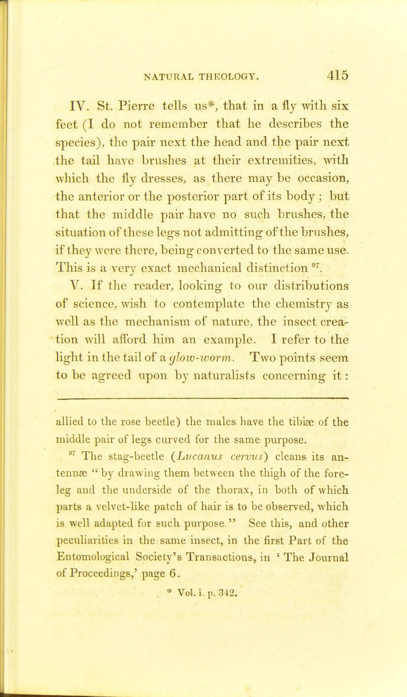 IV. St. Pierre tells us*, that in a fly with six feet (I do not remember that he describes the species), the pair next the head and the pair next the tail have brushes at their extremities, with which the fly dresses, as there may be occasion, the anterior or the posterior part of its body ; but that the middle pair have no such brushes, the situation of these legs not admitting of the brushes, if they were there, being converted to the same use. This is a very exact mechanical distinction 97. V. If the reader, looking to our distributions of science, wish to contemplate the chemistry as well as the mechanism of nature, the insect crea- tion will afford him an example. I refer to the light in the tail of a glow-worm. Two points seem to be agreed upon by naturalists concerning it: allied to the rose beetle) the males have the tibiae of the middle pair of legs curved for the same purpose. 9/ The stag-beetle (Liteanus ce7~vus~) cleans its an- tennae  by drawing them between the thigh of the fore- leg and the underside of the thorax, in both of which parts a velvet-like patch of hair is to be observed, which is well adapted for such purpose. See this, and other peculiarities in the same insect, in the first Part of the Entomological Society's Transactions, in ' The Journal of Proceedings,' page 6. . * Vol. i. p. 342.