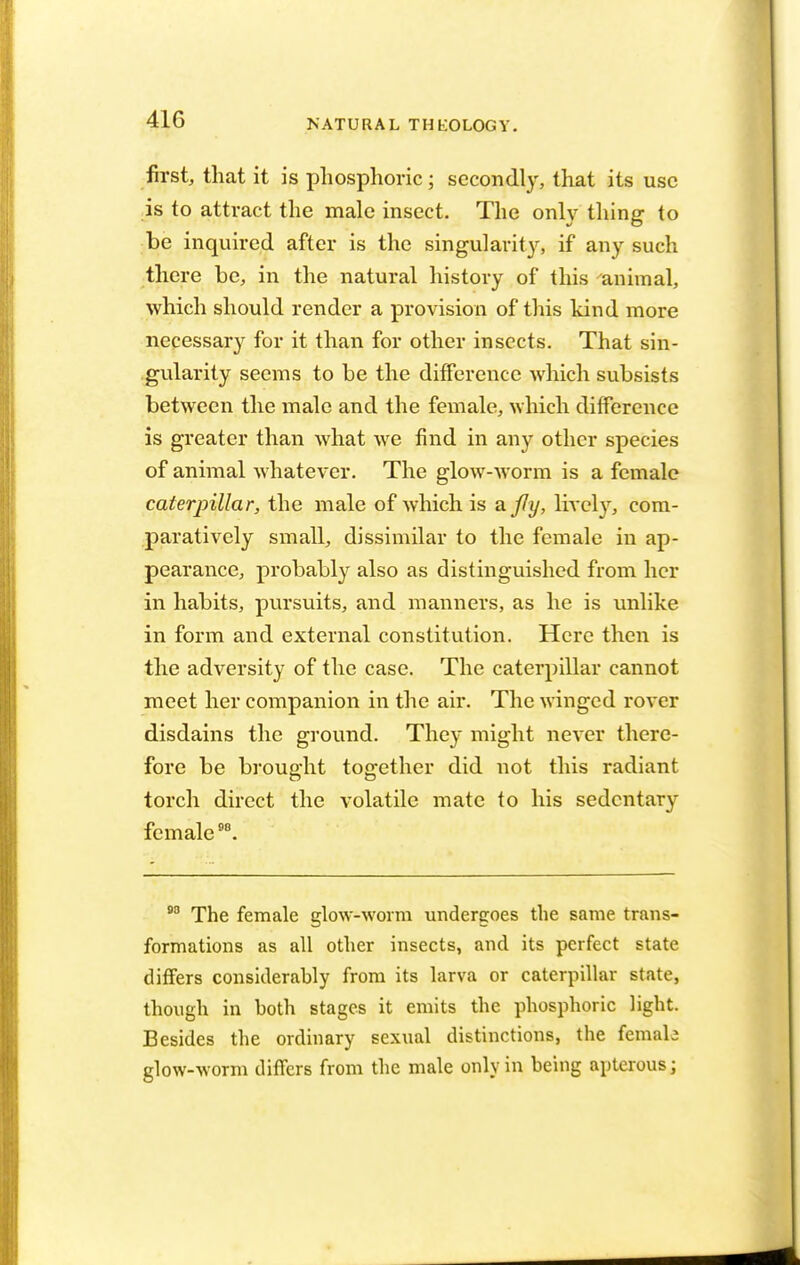 first, that it is phosphoric; secondly, that its use is to attract the male insect. The only thing to be inquired after is the singularity, if any such there be, in the natural history of this animal, which should render a provision of this kind more necessary for it than for other insects. That sin- gularity seems to be the difference which subsists between the male and the female, which difference is greater than what we find in any other species of animal whatever. The glow-worm is a female caterpillar, the male of which is a. fly, lively, com- paratively small, dissimilar to the female in ap- pearance, probably also as distinguished from her in habits, pursuits, and manners, as he is unlike in form and external constitution. Here then is the adversity of the case. The caterpillar cannot meet her companion in the air. The winged rover disdains the ground. They might never there- fore be brought together did not this radiant torch direct the volatile mate to his sedentary female98. 90 The female glow-worm undergoes the same trans- formations as all other insects, and its perfect state differs considerably from its larva or caterpillar state, though in both stages it emits the phosphoric light. Besides the ordinary sexual distinctions, the female glow-worm differs from the male only in being apterous;
