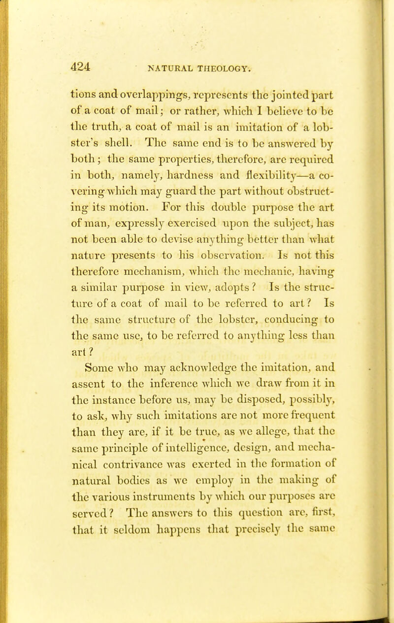 tions and overlappings, represents the jointed part of a coat of mail; or rather, which I believe to be the truth, a coat of mail is an imitation of a lob- ster's shell. The same end is to be answered by both; the same properties, therefore, are required in both, namely, hardness and flexibility—a co- vering which may guard the part without obstruct- ing its motion. For this double purpose the art of man, expressly exercised upon the subject, has not been able to devise anything better than what nature presents to his observation. Is not this therefore mechanism, which the mechanic, having a similar purpose in view, adopts ? Is the struc- ture of a coat of mail to be referred to art ? Is the same structure of the lobster, conducing to the same use, to be referred to anything less than art? Some who may acknowledge the imitation, and assent to the inference which we draw from it in the instance before us, may be disposed, possibly, to ask, why such imitations are not more frequent than they are, if it be true, as we allege, that the same principle of intelligence, design, and mecha- nical contrivance was exerted in the formation of natural bodies as we employ in the making of the various instruments by which our purposes are served ? The answers to this question arc, first, that it seldom happens that precisely the same