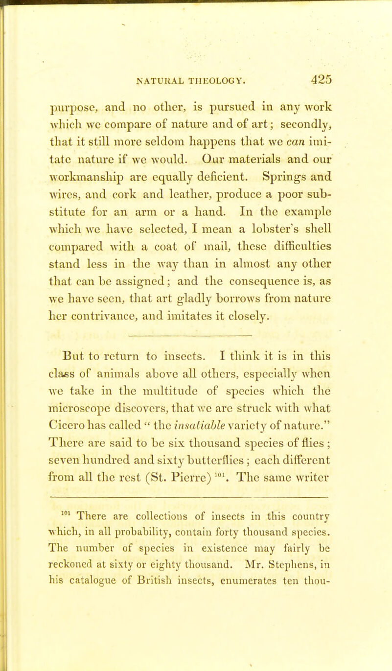 purpose, and no other, is pursued in any work which we compare of nature and of art; secondly, that it still more seldom happens that we can imi- tate nature if we would. Our materials and our workmanship are equally deficient. Springs and wires, and cork and leather, produce a poor sub- stitute for an arm or a hand. In the example which we have selected, I mean a lobster s shell compared with a coat of mail, these difficulties stand less in the way than in almost any other that can be assigned; and the consequence is, as we have seen, that art gladly borrows from nature her contrivance, and imitates it closely. But to return to insects. I think it is in this class of animals above all others, especially when we take in the multitude of species which the microscope discovers, that we are struck with what Cicero has called  the insatiable variety of nature. There are said to be six thousand species of flies ; seven hundred and sixty butterflies; each different from all the rest (St. Pierre) 101. The same writer 101 There are collections of insects in this country •which, in all probability, contain forty thousand species. The number of species in existence may fairly be reckoned at sixty or eighty thousand. Mr. Stephens, in his catalogue of British insects, enumerates ten thou-