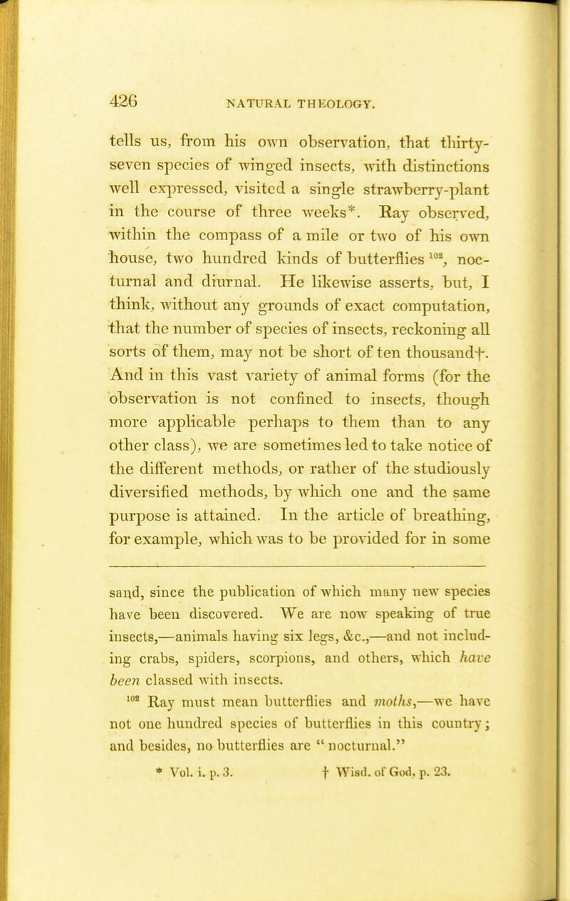 42G tells us, from his own observation, that thirty- seven species of winged insects, with distinctions well expressed, visited a single strawberry-plant in the course of three weeks*. Ray observed, within the compass of a mile or two of his own house, two hundred kinds of butterflies 102, noc- turnal and diurnal. He likewise asserts, but, I think, without any grounds of exact computation, that the number of species of insects, reckoning all sorts of them, may not be short of ten thousandf. And in this vast variety of animal forms (for the observation is not confined to insects, though more applicable perhaps to them than to any other class), we are sometimes led to take notice of the different methods, or rather of the studiously diversified methods, by which one and the same purpose is attained. In the article of breathing, for example, which was to be provided for in some sand, since the publication of which many new species have been discovered. We are now speaking of true insects,—animals having six legs, &c,—and not includ- ing crabs, spiders, scorpions, and others, which have been classed with insects. 102 Ray must mean butterflies and moths,—we have not one hundred species of butterflies in this country; and besides, no butterflies are  nocturnal. * Vol. i. p. 3. f Wisd. of God. p. 23.