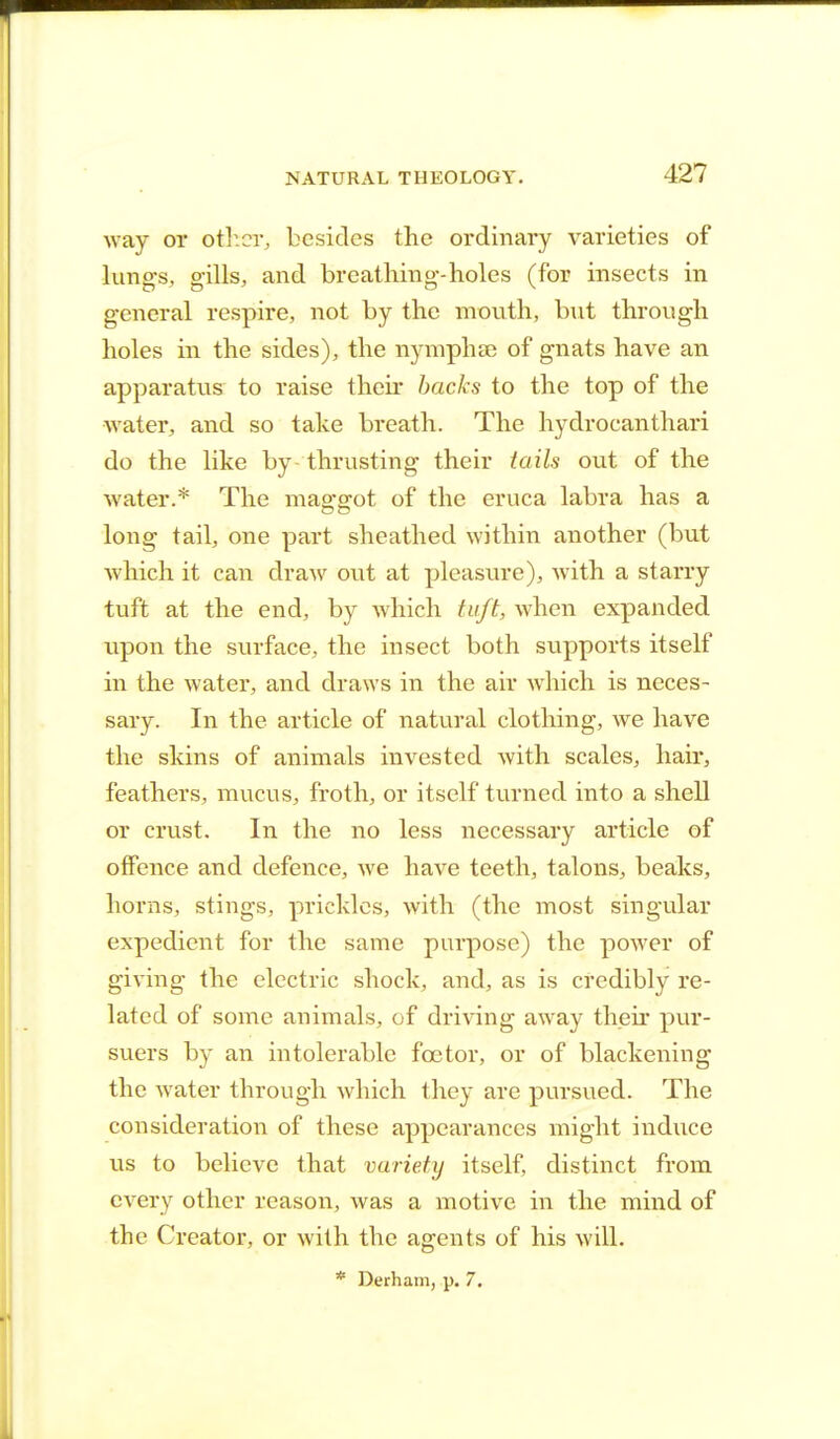 way or other., besides the ordinary varieties of lungs, gills, and breathing-holes (for insects in general respire, not by the mouth, but through holes in the sides), the nymphse of gnats have an apparatus to raise their backs to the top of the water, and so take breath. The hydrocanthari do the like by thrusting their tails out of the water.* The maggot of the eruca labra has a long tail, one part sheathed within another (but which it can draw out at pleasure), with a starry tuft at the end, by which tuft, when expanded upon the surface, the insect both supports itself in the water, and draws in the air which is neces- sary. In the article of natural clothing, we have the skins of animals invested with scales, hair, feathers, mucus, froth, or itself turned into a shell or crust. In the no less necessary article of offence and defence, we have teeth, talons, beaks, horns, stings, prickles, with (the most singular expedient for the same purpose) the power of giving the electric shock, and, as is credibly re- lated of some animals, of driving away their pur- suers by an intolerable fcetor, or of blackening the water through which they are pursued. The consideration of these appearances might induce us to believe that variety itself, distinct from every other reason, was a motive in the mind of the Creator, or with the agents of his will. * Derham, p. 7.