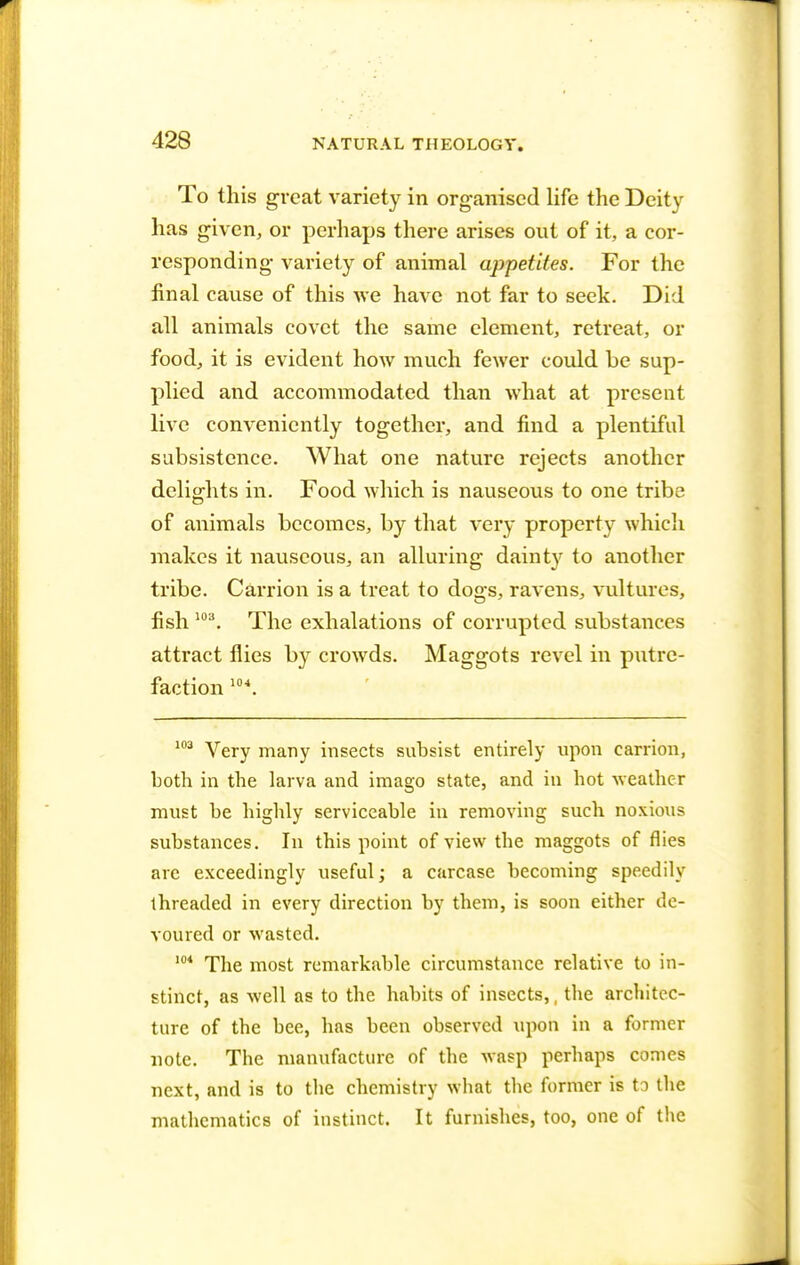 To this great variety in organised life the Deity has given, or perhaps there arises out of it, a cor- responding variety of animal appetites. For the final cause of this we have not far to seek. Did all animals covet the same element, retreat, or food, it is evident how much fewer could be sup- plied and accommodated than what at present live conveniently together, and find a plentiful subsistence. What one nature rejects another delights in. Food which is nauseous to one tribe of animals becomes, by that very property which makes it nauseous, an alluring dainty to another tribe. Carrion is a treat to dogs, ravens, vultures, fish 103. The exhalations of corrupted substances attract flies b}^ crowds. Maggots revel in putre- faction 10\ 103 Very many insects subsist entirely upon carrion, both in the larva and imago state, and in hot weather must be highly serviceable in removing such noxious substances. In this point of view the maggots of flies are exceedingly useful; a carcase becoming speedily threaded in every direction by them, is soon either de- voured or wasted. 104 The most remarkable circumstance relative to in- stinct, as well as to the habits of insects,, the architec- ture of the bee, has been observed upon in a former note. The manufacture of the wasp perhaps comes next, and is to the chemistry what the former is to the mathematics of instinct. It furnishes, too, one of the