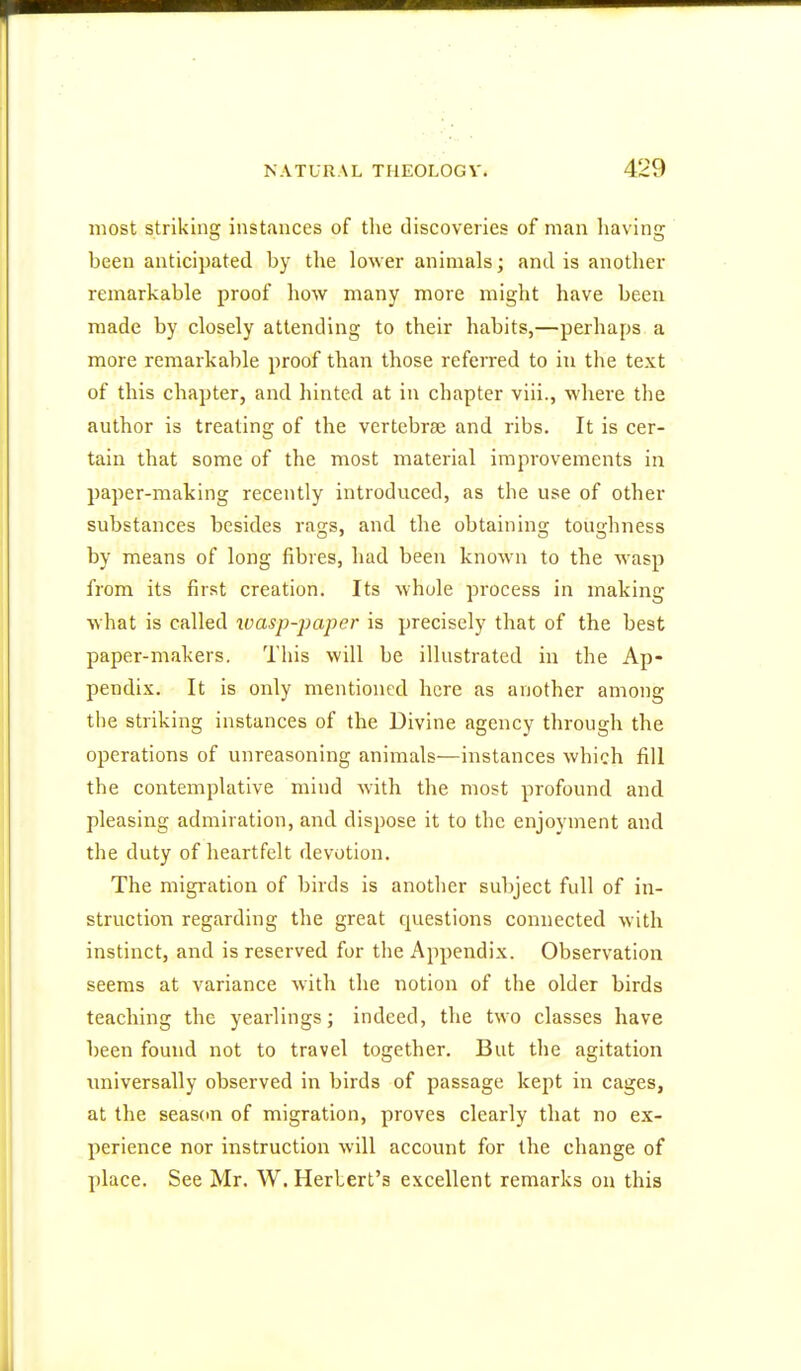 most striking instances of the discoveries of man having heen anticipated by the lower animals; and is another remarkable proof how many more might have been made by closely attending to their habits,—perhaps a more remarkable proof than those referred to in the text of this chapter, and hinted at in chapter viii., where the author is treating of the vertebrae and ribs. It is cer- tain that some of the most material improvements in paper-making recently introduced, as the use of other substances besides rac-s, and the obtaining toughness by means of long fibres, had been known to the wasp from its first creation. Its whole process in making what is called wasp-paper is precisely that of the best paper-makers. This will be illustrated in the Ap- pendix. It is only mentioned here as another among the striking instances of the Divine agency through the operations of unreasoning animals—instances which fill the contemplative mind with the most profound and pleasing admiration, and dispose it to the enjoyment and the duty of heartfelt devotion. The migration of birds is another subject full of in- struction regarding the great questions connected with instinct, and is reserved for the Appendix. Observation seems at variance with the notion of the older birds teaching the yearlings; indeed, the two classes have been found not to travel together. But the agitation universally observed in birds of passage kept in cages, at the season of migration, proves clearly that no ex- perience nor instruction will account for the change of place. See Mr. W. Herbert's excellent remarks on this