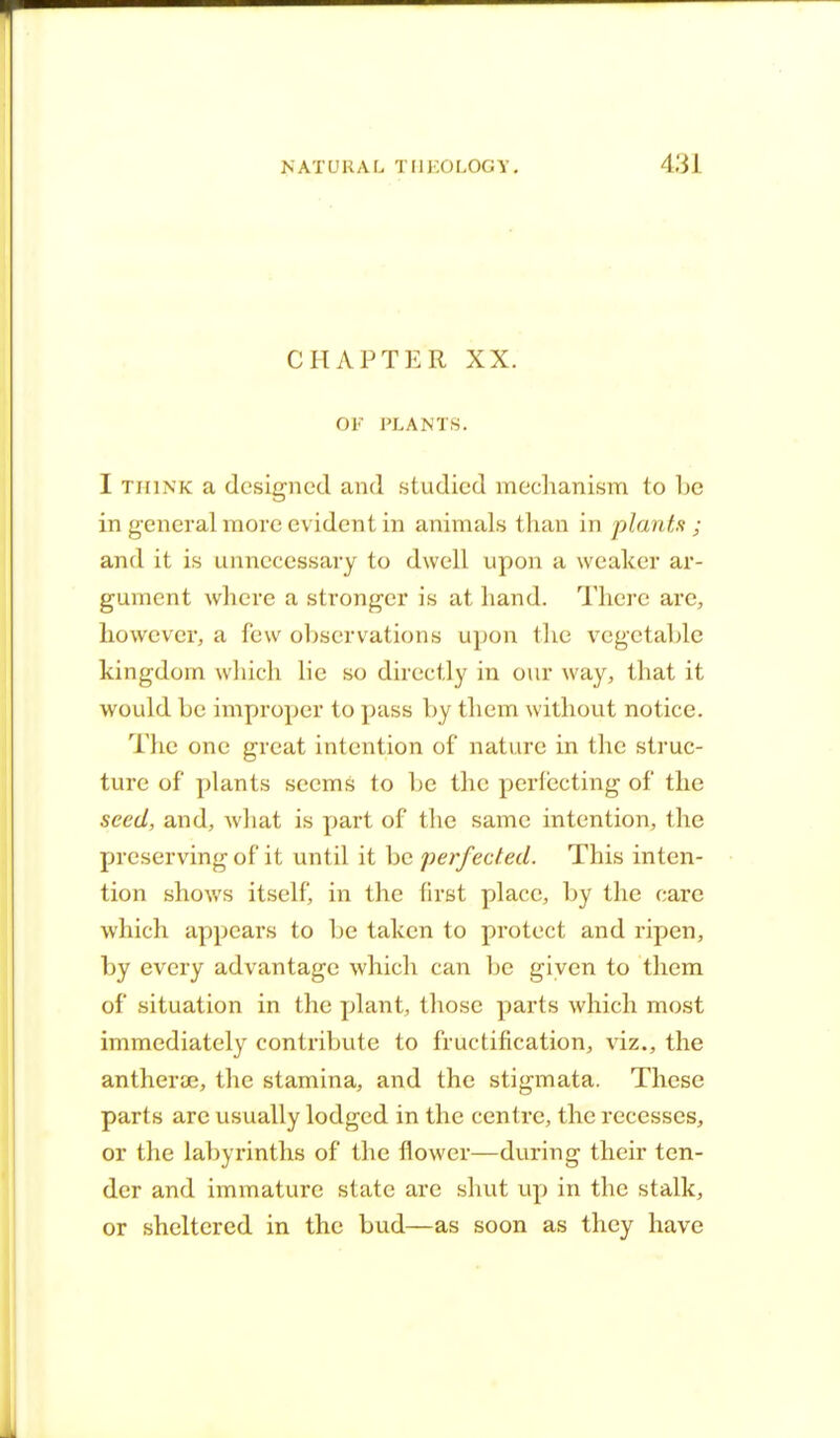 CHAPTER XX. OF PLANTS. I THINK a designed and studied mechanism to he in general more evident in animals than in plants ; and it is unnecessary to dwell upon a weaker ar- gument where a stronger is at hand. There are, however, a few observations upon the vegetable kingdom which lie so directly in our way, that it would he improper to pass hy them without notice. The one great intention of nature in the struc- ture of plants seems to he the perfecting of the seed, and, what is part of the same intention, the preserving of it until it he perfected. This inten- tion shows itself, in the first place, hy the care which appears to he taken to protect and ripen, hy every advantage which can be given to them of situation in the plant, those parts which most immediately contribute to fructification, viz., the antherae, the stamina, and the stigmata. These parts arc usually lodged in the centre, the recesses, or the labyrinths of the flower—during their ten- der and immature state are shut up in the stalk, or sheltered in the bud—as soon as they have