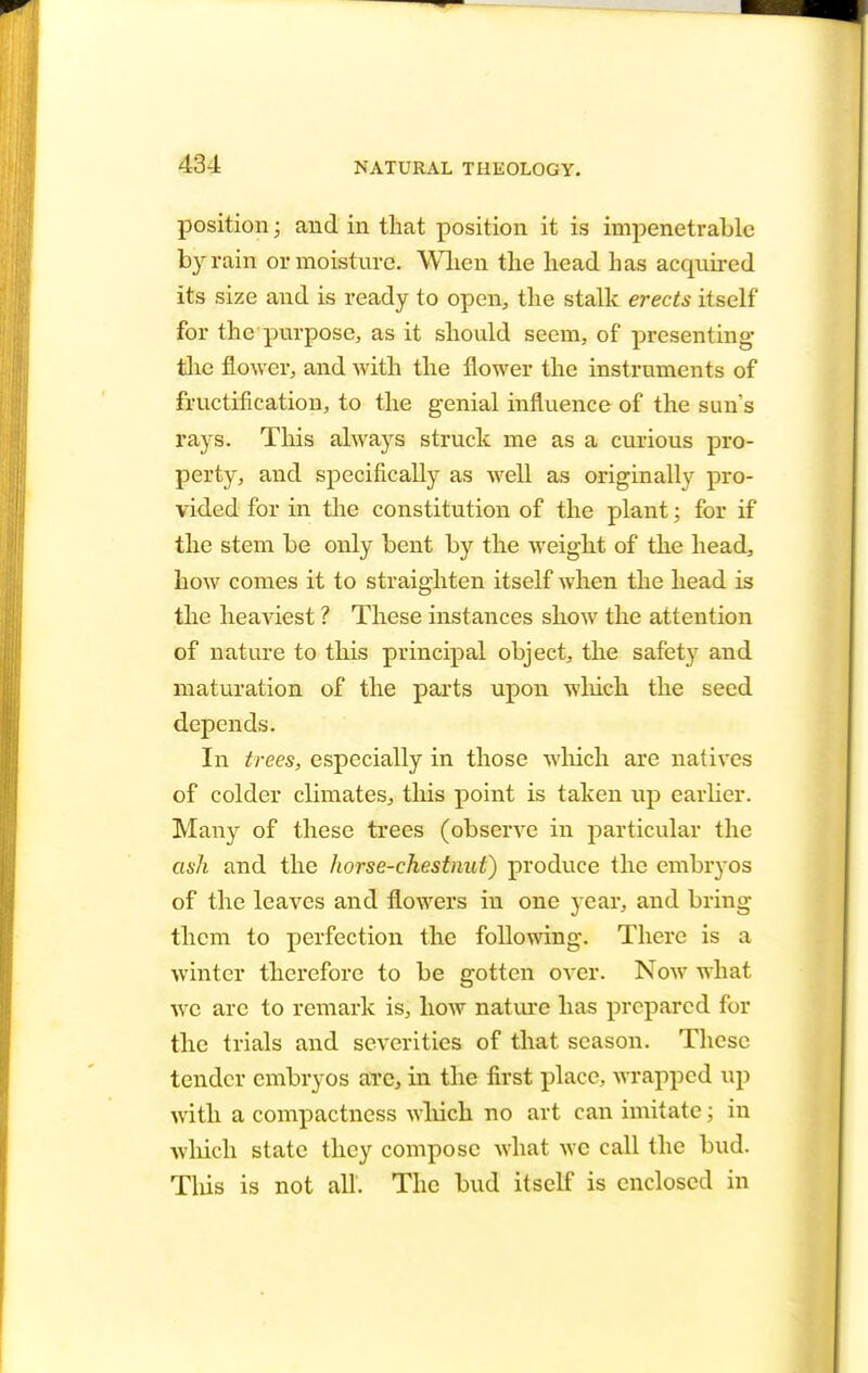 position; and in that position it is impenetrable by rain or moisture. WL.cn the head has acquired its size and is ready to open, the stalk erects itself for the purpose, as it should seem, of presenting the flower, and with the flower the instruments of fructification, to the genial influence of the sun's rays. This always struck me as a curious pro- perty, and specifically as well as originally pro- vided for in the constitution of the plant; for if the stem be only bent by the weight of the head, how comes it to straighten itself when the head is the heaviest ? These instances show the attention of nature to this principal object, the safety and maturation of the parts upon which the seed depends. In trees, especially in those which are natives of colder climates, tins point is taken up earlier. Many of these trees (observe in particular the ask and the horse-chestnut) produce the embryos of the leaves and flowers in one year, and bring them to perfection the following. There is a winter therefore to be gotten over. Now what we are to remark is, how nature has prepared for the trials and severities of that season. These tender embryos are, in the first place, wrapped up with a compactness which no art can imitate; in which state they compose what we call the bud. This is not all. The bud itself is enclosed in
