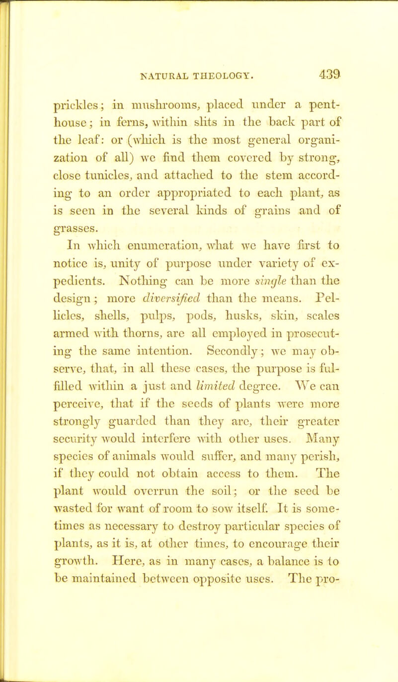 prickles; in mushrooms, placed under a pent- house ; in ferns, within slits in the back part of the leaf: or (which is the most general organi- zation of all) we find them covered by strong, close tunicles, and attached to the stem accord- ing to an order appropriated to each plant, as is seen in the several kinds of grains and of grasses. In which enumeration, what we have first to notice is, unity of purpose under variety of ex- pedients. Nothing can be more single than the design ; more diversified than the means. Pel- licles, shells, pulps, pods, husks, skin, scales armed with thorns, are all employed in prosecut- ing the same intention. Secondly; we may ob- serve, that, in all these cases, the purpose is ful- filled within a just and limited degree. We can perceive, that if the seeds of plants were more strongly guarded than they arc, their greater security would interfere with other uses. Many species of animals would suffer, and many perish, if they could not obtain access to them. The plant would overrun the soil; or the seed be wasted for want of room to sow itself. It is some- times as necessary to destroy particular species of plants, as it is, at other times, to encourage their growth. Here, as in many cases, a balance is to be maintained between opposite uses. The pro-
